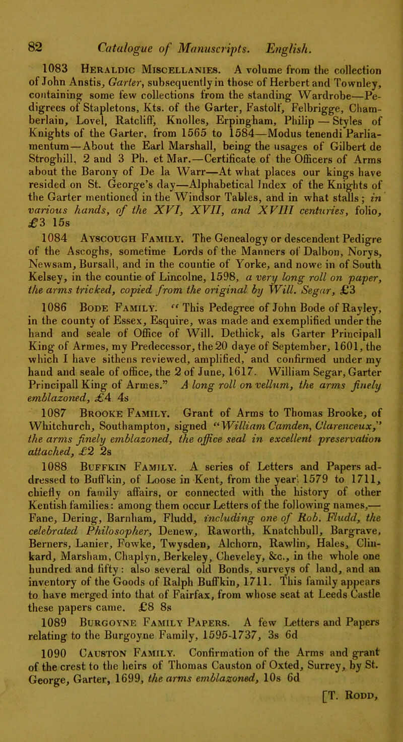1083 Heraldic Miscellanies. A volume from the collection of John Anstis, Garter, subsequently in those of Herbert and Townley, containing; some few collections from the standing Wardrobe—Pe- digrees of Stapletons, Kts. of the Garter, Fastolf, Felbrigge, Cham- berlain, Lovel, Ratcliff, Knolles, Erpingham, Philip—Styles of Knights of the Garter, from 1565 to 1584—Modus tenendi Parlia- mentum—About the Earl Marshall, being the usages of Gilbert de Stroghill, 2 and 3 Ph. et Mar.—Certificate of the Officers of Arms about the Barony of De la Warr—At what places our kings have resided on St. George’s day—Alphabetical Index of the Knights of the Garter mentioned in the Windsor Tables, and in what stalls ; in various hands, of the XVI, XVII, and XVIII centuries, folio, £3 15s 1084 Ayscough Family. The Genealogy or descendent Pedigre of the Ascoghs, sometime Lords of the Manners of Dalbon, Norys, Newsam, Bursall, and in the countie of Yorke, and nowe in of South Kelsey, in the countie of Lincolne, 1598, a very long roll on paper, the arms tricked, copied from the original by Will. Segar, £3 1086 Bode Family. “ This Pedegree of John Bode of Rayley, in the county of Essex, Esquire, was made and exemplified under the hand and seale of Office of Will. Dethick, als Garter Principall King of Armes, my Predecessor, the 20 daye of September, 1601, the which I have sithens reviewed, amplified, and confirmed under my hand and seale of office, the 2 of June, 1617. William Segar, Garter Principall King of Armes.” A long roll on vellum, the arms finely emblazoned, £4 4s 1087 Brooke Family. Grant of Arms to Thomas Brooke, of Whitchurch, Southampton, signed “ William Camden, Clurenceux, the arms finely emblazoned, the office seal in excellent preservation attached, £2 2s 1088 Buffkin Family. A series of Letters and Papers ad- dressed to Buffkin, of Loose in Kent, from the year. 1579 to 1711, chiefly on family affairs, or connected with the history of other Kentish families: among them occur Letters of the following names,— Fane, Dering, Barnham, Fludd, including one of Rob. Fludd, the celebrated Philosopher, Denew, Raworth, Knatchbull, Bargrave, Berners, Lanier, Fowke, Twysden, Alchorn, Rawlin, Hales, Gliu- kard, Marsliam, Chaplyn, Berkeley, Cheveley, &c., in the whole one hundred and fifty: also several old Bonds, surveys of laud, and an inventory of the Goods of Ralph Buffkin, 1711. This family appears to have merged into that of Fairfax, from whose seat at Leeds Castle these papers came. £8 8s 1089 Burgoyne Family Papers. A few Letters and Papers relating to the Burgoyne Family, 1595-1737, 3s 6d 1090 Causton Family. Confirmation of the Arms and grant of the crest to the heirs of Thomas Causton of Oxted, Surrey, by St. George, Garter, 1699, the arms emblazoned, 10s 6d