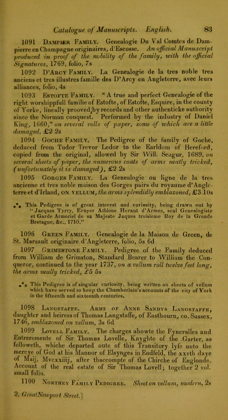 1091 Dampicr Family. Genealogie Du Val Comtes de Dam- pierre en Champagne originaires, d’Escosse. An official Manuscript produced in proof of the nobility of the family, with the official Signatures, 1769, folio, 7s 1092 D’Arcy Family. La Genealogie de la ties noble tres anciens et tres illustres famille des D’Arcy en Angleterre, avec leurs alliances, folio, 4s 1093 Estofte Family. “A true and perfect Genealogie of the right worshippfull familie of Estofte, of Estofte, Esquire, in the county of Yorke, lineally proovedjby records and other authenticke authority since the Norman conquest. Performed by the industry of Daniel King, 1660,” on several rolls of paper, some of which are a little damaged, £2 2s 1094 Goche Family. The Pedigree of the family of Goche, deduced from Tudor Trevor Ledor to the Earldom of Hereford, copied from the original, allowed by Sir Will. Seagur, 1689, on several sheets of paper, the numerous coats of arms neatly tricked, (unfortunately it is damaged), £2 2s 1095 Gorges Family. La Genealogie ou ligne de la tres ancienne et tres noble maison des Gorges pairs du royaume d’Angle- terre et d’lrland, ON VELLUM, the arms splendidly emblazoned, £3 1 Os This Pedigree is of great interest and curiosity, being drawn out by “Jacques Tyrry, Ecuyer Athlone Heraut d’Armes, seul Genealogiste et Garde Armoriel de sa Majeste Jaques troisienie Roy de la Grande Bretagne, &c., 1710.” 1096 Green Family. Genealogie de la Maison de Green, de St. Marsault originaire d’Angleterre, folio, 5s 6d 1097 Grimestone Family. Pedigree of the Family deduced from William de Grimston, Standard Bearer to William the Con- queror, continued to the year 1737, on a vellum roll twelve feet long, the arms neally tricked, £5 5s This Pedigree is of singular curiosity, being written on sheets of vellum which have served to keep the Chamberlain’s accounts of the city of York in the fifteenth and sixteenth centuries. 1098 Langstaffe. Arms of Anne Sandys Langstaffe, daughter and heiress of Thomas Langstaffe, of Eastbourn, co. Sussex, 1746, emblazoned on vellum, 3s 6d 1099 Lovell Family. The charges abovvte the Fyneralles and Entreremente of Sir Thomus Lovelle, Knyghte of the .Garter, as followeth, wliiche departed oute of this Transitory lyfe unto the mercye of God at his Mannor of Elsynges inEndfeld, the xxvth dayc of Maij, Mvcxxiiij, after thaccompte of the Chirche of Englonde. Account of the real estate of Sir Thomas Lovell; together 2 vol. small folio. 1100 Northey Family Pedigree. Sheet on vellum, modern, 2s