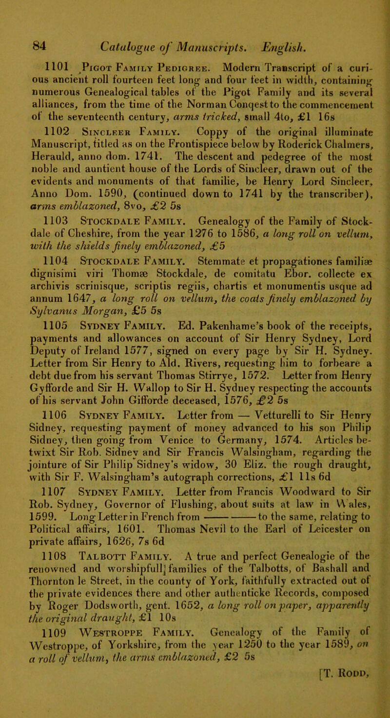 1101 Pigot Family Pedigree. Modern Transcript of a curi- ous ancient roll fourteen feet long and four feet in width, containing numerous Genealogical tables of the Pigot Family and its several alliances, from the time of the Norman Conqest to the commencement ot the seventeenth century, arms tricked, small 4to, £1 16s 1102 Sincleer Family. Coppy of the original illuminate Manuscript, titled as on the Frontispiece below by Roderick Chalmers, Herauld, anno dom. 1741. The descent and pedegree of the most noble and auntient house of the Lords of Sincleer, drawn out of the evidents and monuments of that familie, be Henry Lord Sincleer, Anno Dom. 1590, (continued down to 1741 by the transcriber), arms emblazoned, 8vo, £2 5s 1103 Stockdale Family. Genealogy of the Family of Stock- dale of Cheshire, from the year 1276 to 1586, a long roll on vellum, with the shields finely emblazoned, £5 1104 Stockdale Family. Stemmate et propagations familiae dignisimi viri Thomse Stockdale, de comitatu Ebor. collecte ex archivis scriuisque, scriptis regiis, chartis et monumentis usque ad annum 1647, a long roll on vellum, the coats finely emblazoned by Sylvanus Morgan, £5 5s 1105 Sydney Family. Ed. Pakenhame’s book of the receipts, payments and allowances on account of Sir Henry Sydney, Lord Deputy of Ireland 1577, signed on every page by Sir H. Sydney. Letter from Sir Henry to Aid. Rivers, requesting him to forbeare a debt due from his servant Thomas Stirrye, 1572. Letter from Henry Gyfforde and Sir H. Wallop to Sir H. Sydney respecting the accounts of his servant John Gitforde deceased, 1576, £2 5s 1106 Sydney Family. Letter from — Vetturelli to Sir Henry Sidney, requesting payment of money advanced to his son Philip Sidney, then going from Venice to Germany, 1574. Articles be- twixt Sir Rob. Sidney and Sir Francis Walsingham, regarding the jointure of Sir Philip Sidney’s widow, 30 Eliz. the rough draught, with Sir F. Walsingham’s autograph corrections, £1 11s 6d 1107 Sydney Family. Letter from Francis Woodward to Sir Rob. Sydney, Governor of Flushing, about suits at law in Wales, 1599. Long Letter in French from to the same, relating to Political affairs, 1601. Thomas Nevil to the Earl of Leicester on private affairs, 1626, 7s 6d 1108 Talbott Family. A true and perfect Genealogie of the renowned and worshipfullj families of the Talbotts, of Bashall and Thornton le Street, in the county of York, faithfully extracted out ot the private evidences there and other authenticke Records, composed by Roger Dodsvvorth, gent. 1652, a long roll on paper, apparently the original draught, £1 10s 1109 Westroppe Family. Genealogy of the Family of Westroppe, of Yorkshire, from the year 1250 to the year 1589, on a roll of vellum, the arms emblazoned, £2 5s