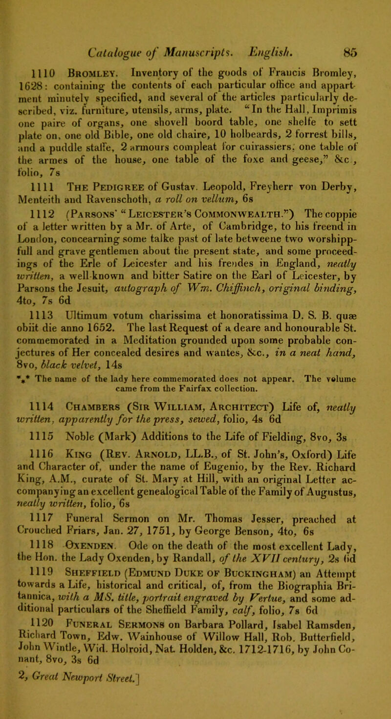 1110 Bromley. Inventory of the goods of Francis Bromley, 1628: containing the contents of each particular office and appart- ment minutely specified, and several of the articles particularly de- scribed, viz. furniture, utensils, arms, plate. “In the Hall, Imprimis one paire of organs, one shovell boord table, one shelfe to sett plate on, one old Bible, one old chaire, 10 holbeards, 2 forrest bills, and a puddle stalfe, 2 armours compleat for cuirassiers, one table of the armes of the house, one table of the foxe and geese,” &c , folio, 7s 1111 The Pedigree of Gustav. Leopold, Freyherr von Derby, Menteith and Ravenschoth, a roll on vellum, 6s 1112 (Parsons' “ Leicester’s Commonwealth.”) The coppie of a letter written by a Mr. of Arte, of Cambridge, to his freend in Loudon, concearning some talke past of late betweene two worshipp- full and grave gentlemen about the present state, and some proceed- ings of the Erie of Leicester and his frendes in England, neatly written, a well known and bitter Satire on the Earl of Leicester, by Parsons the Jesuit, autograph of Wm. Chijfnch, original binding, 4to, 7s 6d 1113 Ultimum votum charissima et honoratissima D. S. B. quae obiit die anno 1652. The last Request of a deare and honourable St. commemorated in a Meditation grounded upon some probable con- jectures of Her concealed desires and wantes, &c., in a neat hand, 8vo, black velvet, 14s %* The name of the lady here commemorated does not appear. The volume came from the Fairfax collection. 1114 Chambers (Sir William, Architect) Life of, neatly written, apparently for the press, sewed, folio, 4s 6d 1115 Noble (Mark) Additions to the Life of Fielding, 8vo, 3s 1116 King (Rev. Arnold, LL.B., of St. John’s, Oxford) Life and Character of, under the name of Eugenio, by the Rev. Richard King, A.M., curate of St. Mary at Hill, with an original Letter ac- companying an excellent genealogical Table of the Family of Augustus, neatly written, folio, 6s 1117 Funeral Sermon on Mr. Thomas Jesser, preached at Crouched Friars, Jan. 27, 1751, by George Benson, 4to, 6s 1118 Gxenden. Ode on the death of the most excellent Lady, the Hon. the Lady Oxenden,by Randall, of the. XVII century, 2s (id 1119 Sheffield (Edmund Duke of Buckingham) an Attempt towards a Life, historical and critical, of, from the Biographia Bri- tannica, with a MS. title, portrait engraved by Vertue, and some ad- ditional particulars of the Sheffield Family, calf, folio, 7s 6d 1120 Funeral Sermons on Barbara Pollard, Isabel Ramsden, Richard Town, Edw. Wainhouse of Willow Hall, Rob. Butterfield, John Wintle, Wid. Holroid, Nat Holden, &c. 1712-1716, by John Co- nant, 8vo, 3s 6d