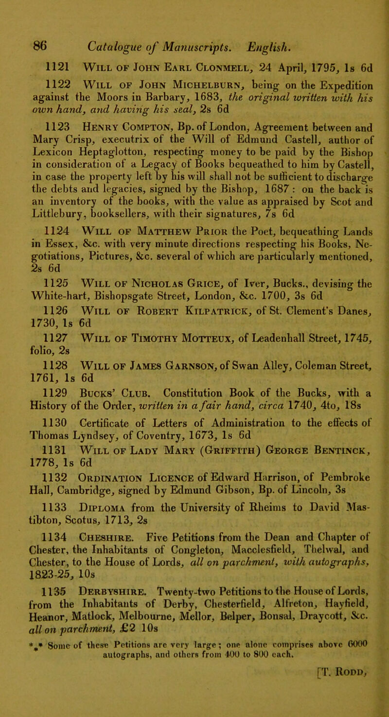 1121 Will of John Earl Clonmell, 24 April, 1795, Is 6d 1122 Will of John Michelburn, being on the Expedition against the Moors in Barbary, 1683, the original written with his own hand, and having his seal, 2s 6d 1123 Henry Compton, Bp. of London, Agreement between and Mary Crisp, executrix of the Will of Edmund Castell, author of Lexicon Heptaglotton, respecting money to be paid by the Bishop in consideration of a Legacy of Books bequeathed to him by Castell, in case the property left by his will shall not be sufficient to discharge the debts and legacies, signed by the Bishop, 1687 : on the back is an inventory of the books, with the value as appraised by Scot and Littlebury, booksellers, with their signatures, 7s 6d 1124 Will of Matthew Prior the Poet, bequeathing Lands in Essex, &c. with very minute directions respecting his Books, Ne- gotiations, Pictures, &c. several of which are particularly mentioned, 2s 6d 1125 Will of Nicholas Grice, of Iver, Bucks., devising the White-hart, Bishopsgate Street, London, &c. 1700, 3s 6d 1126 Will of Robert Kilpatrick, of St. Clement’s Danes, 1730,Is 6d 1127 Will of Timothy Motteux, of Leadenhall Street, 1745, folio, 2s 1128 Will of James Garnson, of Swan Alley, Coleman Street, 1761, Is 6d 1129 Bucks’ Club. Constitution Book of the Bucks, with a History of the Order, written in a fair hand, circa 1740, 4to, 18s 1130 Certificate of Letters of Administration to the effects of Thomas Lyndsey, of Coventry, 1673, Is 6d 1131 Will of Lady Mary (Griffith) George Bentinck, 1778,Is 6d 1132 Ordination Licence of Edward Harrison, of Pembroke Hall, Cambridge, signed by Edmund Gibson, Bp. of Lincoln, 3s 1133 Diploma from the University of Rheims to David Mas- tibton, Scotus, 1713, 2s 1134 Cheshire. Five Petitions from the Dean and Chapter of Chester, the Inhabitants of Congleton, Macclesfield, Thelwal, aud Chester, to the House of Lords, all on parchment, with autographs, 1823-25, 10s 1135 Derbyshire. Twenty-two Petitions to the House of Lords, from the Inhabitants of Derby, Chesterfield, Alfreton, Hayfield, Heanor, Matlock, Melbourne, Mellor, Belper, Bonsai, Draycott, &c. all on parchment, £2 10s %* Some of these Petitions arc very large; one alone comprises above 0000 autographs, and others from 400 to 800 each.