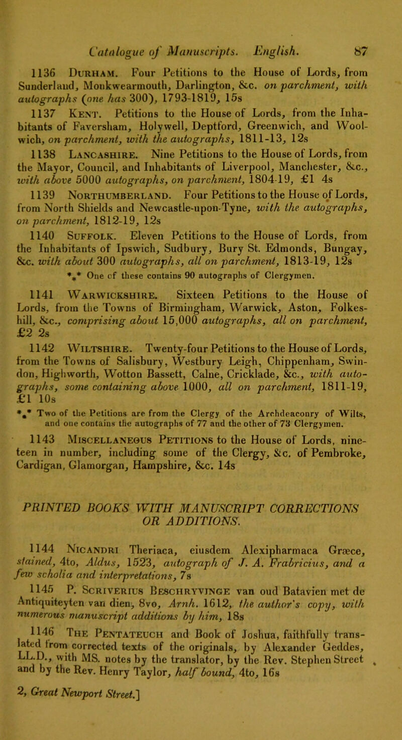 1136 Durham. Four Petitions to the House of Lords, from Sunderland, Monkwearmouth, Darlington, &c. on parchment, with autographs (one has 300), 1793-1819, 15s 1137 Kent. Petitions to the House of Lords, from the Inha- bitants of Faversham, Holywell, Deptford, Greenwich, and Wool- wich, on parchment, with the autographs, 1811-13, 12s 1138 Lancashire. Nine Petitions to the House of Lords, from the Mayor, Council, and Inhabitants of Liverpool, Manchester, &c., with above 5000 autographs, on parchment, 1804 19, £1 4s 1139 Northumberland. Four Petitions to the House of Lords, from North Shields and Newcastle-upon-Tyne, with the autographs, on parchment, 1812-19, 12s 1140 Suffolk. Eleven Petitions to the House of Lords, from the Inhabitants of Ipswich, Sudbury, Bury St. Edmonds, Bungay, See. with about 300 autographs, all on parchment, 1813-19, 12s %* One of these contains 90 autographs of Clergymen. 1141 Warwickshire. Sixteen Petitions to the House of Lords, from the Towns of Birmingham, Warwick, Aston, Folkes- hill, Sec., comprising about 15,000 autographs, all on parchment, £2 2s 1142 Wiltshire. Twenty-four Petitions to the House of Lords, from the Towns of Salisbury, Westbury Leigh, Chippenham, Swin- don, High worth, Wotton Bassett, Caine, Cricklade, &c., with auto- graphs, some containing above 1000, all on parchment, 1811-19, £1 10s *.* Two of the Petitions are from the Clergy of the Archdeaconry of Wilts, and one contains the autographs of 77 and the other of 73 Clergymen. 1143 Miscellaneous Petitions to the House of Lords, nine- teen in number, including some of the Clergy, &c. of Pembroke, Cardigan, Glamorgan, Hampshire, &c. 14s PRINTED BOOKS WITH MANUSCRIPT CORRECTIONS OR ADDITIONS. 1144 Nicandri Theriaca, eiusdem Alexipharmaca Grace, stained, 4to, Aldus, 1523, autograph of J. A. Frabricius, and a few scholia and interpretations, 7s 1145 p. Scriverius BE8CHRYVINGE van oud Batavien met de Antiquiteyten van dien, 8vo, Arnh. 1612, the author's copy, with numerous manuscript additions by him, 18s 1146 The Pentateuch and Book of Joshua, faithfully trans- lated from corrected texts of the originals, by Alexander Geddes, LL.D., with MS. notes by the translator, by the Rev. Stephen Street , and by the Rev. Henry Taylor, half bound, 4to, 16s