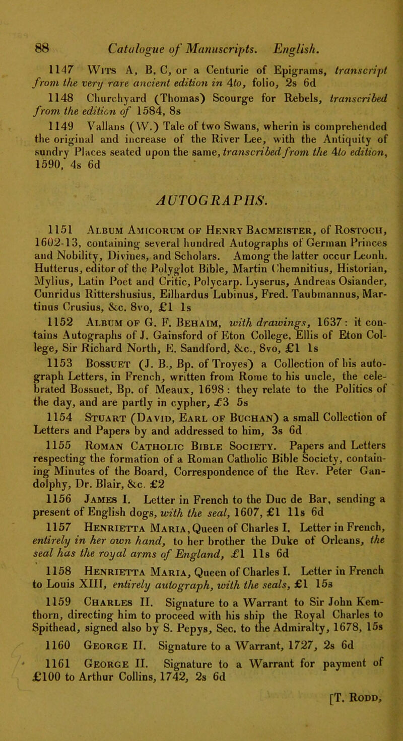 1147 Wits A, B, C, or a Centurie of Epigrams, transcript from the very rare ancient edition in 4to, folio, 2s 6d 1148 Churchyard (Thomas) Scourge for Rebels, transcribed from the edition of 1584, 8s 1149 Vallans (W.) Tale of two Swans, wherin is comprehended the original and increase of the River Lee, with the Antiquity of sundry Places seated upon the same, transcribed from the 4 to edition, 1590/ 4s 6d AUTOGRAPHS. 1151 Album Amicorum of Henry Bacmeister, of Rostoch, 1602-13, containing several hundred Autographs of German Princes and Nobility, Divines, and Scholars. Among the latter occur Leonh. Hutterus, editor of the Polyglot Bible, Martin Chemnitius, Historian, Mylius, Latin Poet and Critic, Polycarp. Lyserus, Andreas Osiander, Cunridus Rittershusius, Eilhardus Lubinus, Fred. Taubmannus, Mar- tinus Crusius, &c. 8vo, £1 Is 1152 Album of G. F. Behaim, with drawings, 1637: it con- tains Autographs of J. Gainsford of Eton College, Ellis of Eton Col- lege, Sir Richard North, E. Saudford, &.C., 8vo, £1 Is 1153 Bossuet (J. B., Bp. of Troyes) a Collection of his auto- graph Letters, in French, written from Rome to his uncle, the cele- brated Bossuet, Bp. of Meaux, 1698 : they relate to the Politics of the day, and are partly in cypher, .£3 5s 1154 Stuart (David, Earl of Buchan) a small Collection of Letters and Papers by and addressed to him, 3s 6d 1155 Roman Catholic Bible Society. Papers and Letters respecting the formation of a Roman Catholic Bible Society, contain- ing Minutes of the Board, Correspondence of the Rev. Peter Gan- dolphy. Dr. Blair, &c. £2 1156 James I. Letter in French to the Due de Bar, sending a present of English dogs, with the seal, 1607, £1 11s 6d 1157 Henrietta Maria, Queen of Charles I. Letter in French, entirely in her own hand, to her brother the Duke of Orleans, the seal has the royal arms of England, £1 lls 6d 1158 Henrietta Maria, Queen of Charles I. Letter in French to Louis XIII, entirely autograph, with the seals, £1 15s 1159 Charles II. Signature to a Warrant to Sir John Kem- thorn, directing him to proceed with his ship the Royal Charles to Spithead, signed also by S. Pepys, Sec. to the Admiralty, 1678, 15s 1160 George II. Signature to a Warrant, 1727, 2s 6d 1161 George II. Signature to a Warrant for payment of £100 to Arthur Collins, 1742, 2s 6d