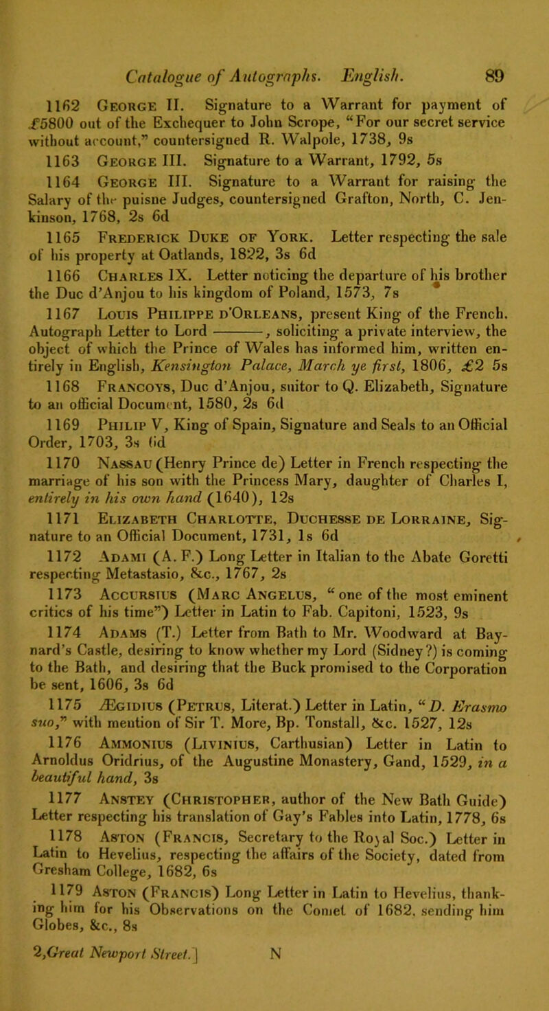 1162 George II. Signature to a Warrant for payment of .f5800 out of the Exchequer to John Scrope, “For our secret service without account,” countersigned R. Walpole, 1738, 9s 1163 George III. Signature to a Warrant, 1792, 5s 1164 George III. Signature to a Warrant for raising the Salary of the puisne Judges, countersigned Grafton, North, C. Jen- kinson, 1768, 2s 6d 1165 Frederick Duke of York. Letter respecting the sale of his property at Oatlands, 1822, 3s 6d 1166 Charles IX. Letter noticing the departure of his brother the Due d’Anjou to his kingdom of Poland, 1573, 7s 1167 Louis Philippe d'Orleans, present King of the French. Autograph Letter to Lord , soliciting a private interview, the object of which the Prince of Wales has informed him, written en- tirely in English, Kensington Palace, March ye first, 1806, £2 5s 1168 Francoys, Due d’Anjou, suitor to Q. Elizabeth, Signature to an official Document, 1580, 2s 6d 1169 Philip V, King of Spain, Signature and Seals to an Official Order, 1703, 3s (id 1170 Nassau (Henry Prince de) Letter in French respecting the marriage of his son with the Princess Mary, daughter of Charles I, entirely in his own hand (1640), 12s 1171 Elizabeth Charlotte, Duchesse de Lorraine, Sig- nature to an Official Document, 1731, Is 6d 1172 Adami (A. F.) Long Letter in Italian to the Abate Goretti respecting Metastasio, &c., 1767, 2s 1173 Accursius (Marc Angelus, “ one of the most eminent critics of his time”) Letter in Latin to Fab. Capitoni, 1523, 9s 1174 Adams (T.) Letter from Rath to Mr. Woodward at Bay- nard’s Castle, desiring to know whether my Lord (Sidney?) is coming to the Bath, and desiring that the Buck promised to the Corporation be sent, 1606, 3s 6d 1175 .TEgidius (Petrus, Literat.) Letter in Latin, “ D. Erasmo suo,” with mention of Sir T. More, Bp. Tonstall, &c. 1527, 12s 1176 AMMONIU8 (Liyinius, Carthusian) Letter in Latin to Arnoldus Oridrius, of the Augustine Monastery, Gand, 1529, in a beautiful hand, 3s 1177 Anstey (Christopher, author of the New Bath Guide) Letter respecting his translation of Gay’s Fables into Latin, 1778, 6s 1178 Aston (Francis, Secretary to the Rojal Soc.) Letter in Latin to Hevelius, respecting the affairs of the Society, dated from Gresham College, 1682, 6s 1179 Aston (Francis) Long Letter in Latin to Hevelius, thank- ing him for his Observations on the Comet of 1682. sending him Globes, &c., 8s