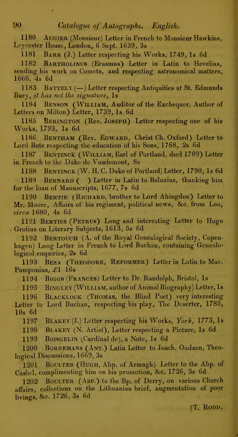 1180 Augier (Monsieur) Letter in French to Monsieur Hawkins, Leycester House, London, 6 Sept. 1639, 3s 1181 Barr (J.) Letter respecting his Works, 1749, Is 6d 1182 Bartholinus (Erasmus) Letter in Latin to Hevelius, sending his work on Comets, and respecting astronomical matters, 1666, 4s 6d 1183 BattelY (—) Letter respecting Antiquities at St. Edmunds Bury, it has not the signature, Is 1184 Benson (William, Auditor of the Exchequer, Author of Letters on Milton) Letter, 1739, Is 6d 1185 Berington (Rev. Joseph) Letter respecting one of his Works, 1793, Is 6d 1186 Bentham (Rev. Edward, Christ Ch. Oxford) Letter to Lord Bute respecting the education of his Sons, 1768, 2s 6d 1187 Bentinck (William, Earl of Portland, died 1709) Letter in French to the Duke de Vaudemont, 8s 1188 Bentinck (W. H. C. Duke of Portland) Letter, 1790, Is 6d 1189 Bernard ( ) Letter in Latin to Baluzius, thanking him for the loan of Manuscripts, 1677, 7s 6d 1190 Bertie (Richard, brother to Lord Abingdon) Letter to Mr. Moore, Affairs of his regiment, political news. See. from Loo, circa 1680, 4s 6d 1191 Bertius (Petrus) Long and interesting Letter to Hugo - Grotius on Literary Subjects, 1613, 5s 6d 1192 Bertouch (A. of the Royal Genealogical Society, Copen- hagen) Long Letter in French to Lord Buchan, containing Genealo^ logical enquiries, 2s 6d 1193 Beza (Theodore, Reformer) Letter in Latin to Mac. Pomponius, <£1 16s 1194 Biggs (Frances) Letter to Dr. Randolph, Bristol, Is 1195 Bingley (William, author of Animal Biography) Letter, Is 1196 Blacklock (Thomas, the Blind Poet) very interesting Letter to Lord Buchan, respecting his play. The Deserter, 1785, 10s 6d 1197 Blakey (J.) Letter respecting his Works, York, 1773, Is 1198 Blakey (N. Artist), Letter respecting a Picture, Is 6d 1199 Boisgelin (Cardinal de), a Note, Is 6d 1200 Borremans (Ant.) Latin Letter to Joacli. Oudaen, Theo- logical Discussions, 1669, 3s 1201 Boulter (Hugh, Abp. of Armagh) Letter to the Abp. of Cashel, complimenting him on his promotion, &c. 1726, 3s 6d 1202 Boulter (Abp.) to the Bp. of Derry, on various Church affairs, collections on the Lithuanian brief, augmentation of poor livings, &c. 1726, 3s 6d