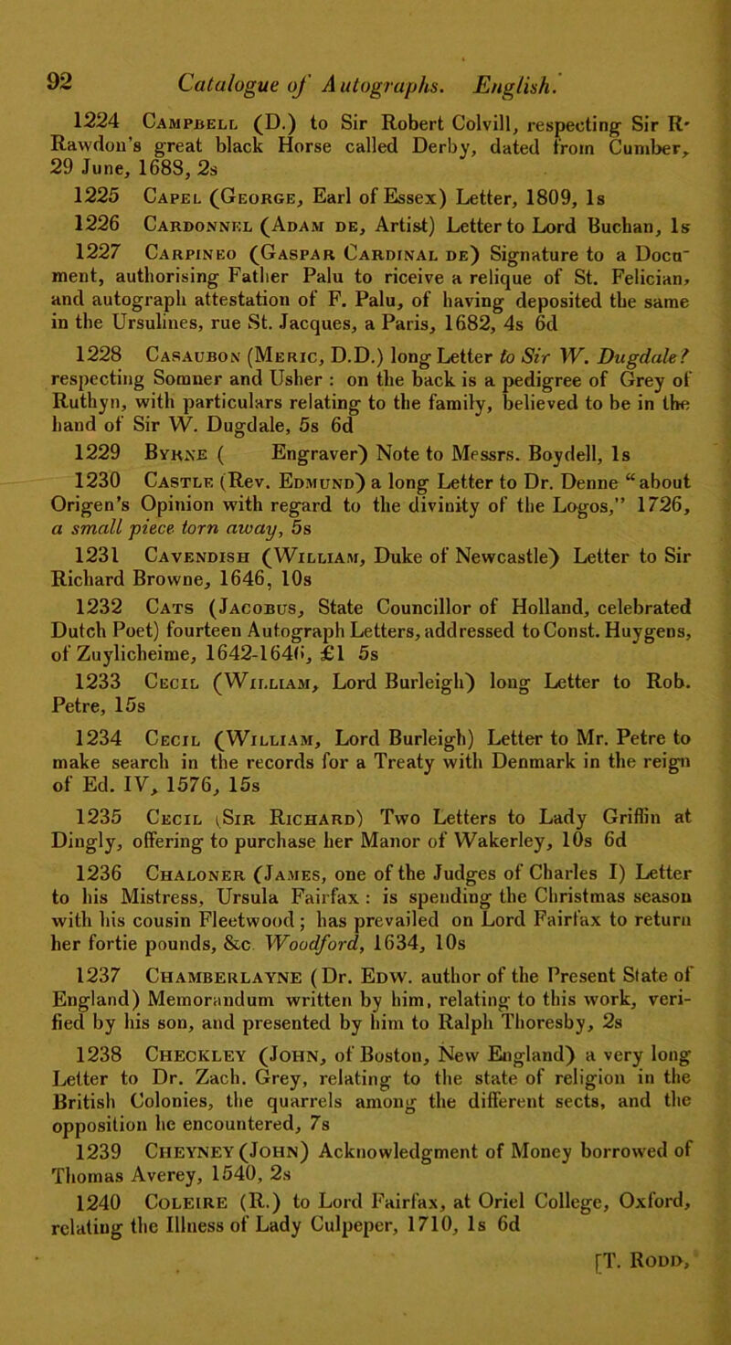 1224 Campbell (D.) to Sir Robert Colvill, respecting1 Sir R* Rawdon’s great black Horse called Derby, dated from Cumber, 29 June, 1688, 2s 1225 Capel (George, Earl of Essex) Letter, 1809, Is 1226 Cardonnkl (Adam de. Artist) Letter to Lord Buchan, Is 1227 Carpineo (Gaspar Cardinal de) Signature to a Docu~ ment, authorising Father Palu to riceive a relique of St. Felician, and autograph attestation of F. Palu, of having deposited the same in the Ursulines, rue St. Jacques, a Paris, 1682, 4s 6d 1228 Casaubon (Meric, D.D.) long Letter to Sir W. Dugdale? respecting Sonnier and Usher : on the back is a pedigree of Grey of Ruthyn, with particulars relating to the family, believed to be in the hand of Sir W. Dugdale, 5s 6d 1229 Byrne ( Engraver) Note to Messrs. Boydell, Is 1230 Castle (Rev. Edmund) a long Letter to Dr. Denne “about Origen’s Opinion with regard to the divinity of the Logos,” 1726, a small piece torn away, 5s 1231 Cavendish (William, Duke of Newcastle) Letter to Sir Richard Browne, 1646, 10s 1232 Cats (Jacobus, State Councillor of Holland, celebrated Dutch Poet) fourteen Autograph Letters, addressed to Const. Huygens, of Zuylicheime, 1642-1646, £1 5s 1233 Cecil (William, Lord Burleigh) long Letter to Rob. Petre, 15s 1234 Cecil (William, Lord Burleigh) Letter to Mr. Petre to make search in the records for a Treaty with Denmark in the reign of Ed. IV, 1576, 15s 1235 Cecil (Sir Richard) Two Letters to Lady Griffin at Dingly, offering to purchase her Manor of Wakerley, 10s 6d 1236 Chaloner (James, one of the Judges of Charles I) Letter to his Mistress, Ursula Fairfax : is spending the Christmas season with his cousin Fleetwood ; has prevailed on Lord Fairfax to return her fortie pounds, &c Woodford, 1634, 10s 1237 Chamberlayne (Dr. Edw. author of the Present State of England) Memorandum written by him, relating to this work, veri- fied by his son, and presented by him to Ralph Thoresby, 2s 1238 Checkley (John, of Boston, New Eigland) a very long Letter to Dr. Zach. Grey, relating to the state of religion in the Britisli Colonies, the quarrels among the different sects, and the opposition he encountered, 7s 1239 Ciieyney (John) Acknowledgment of Money borrowed of Thomas Averey, 1540, 2s 1240 Coleire (R.) to Lord Fairfax, at Oriel College, Oxford, relating the Illness of Lady Culpeper, 1710, Is 6d