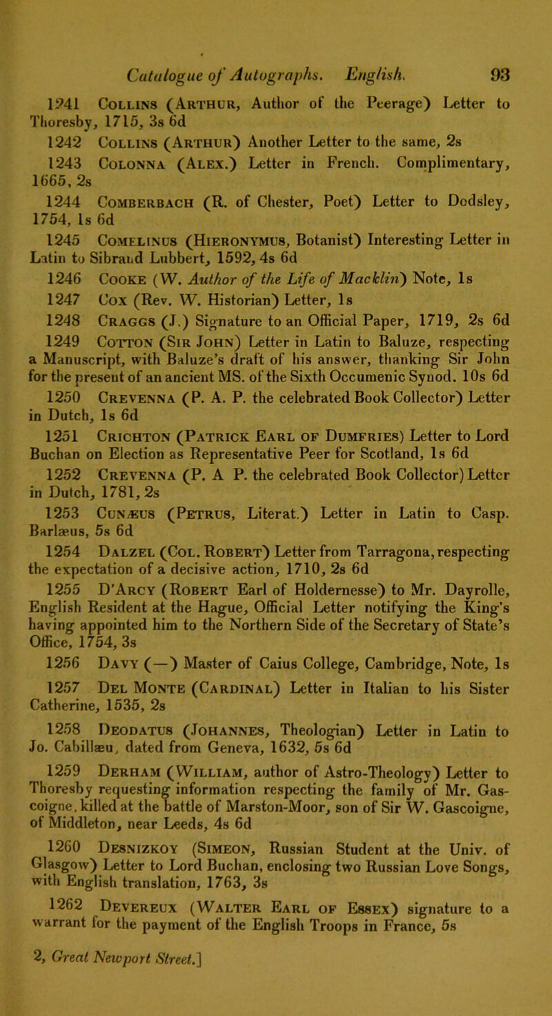 1241 Collins (Arthur, Author of the Peerage) Letter to Thoresby, 1715, 3s 6d 1242 Collins (Arthur) Another Letter to the same, 2s 1243 Colonna (Alex.) Letter in French. Complimentary, 1665, 2s 1244 Comberbach (R. of Chester, Poet) Letter to Dodsley, 1754,Is 6d 1245 CoMELiNus (Hieronymus, Botanist) Interesting Letter in Latin to Sibrand Lubbert, 1592, 4s 6d 1246 Cooke (W. Author of the Life of Macklin) Note, Is 1247 Cox (Rev. W. Historian) Letter, Is 1248 Craggs (J.) Signature to an Official Paper, 1719, 2s 6d 1249 Cotton (Sir John) Letter in Latin to Baluze, respecting a Manuscript, with Baluze’s draft of his answer, thanking Sir John for the present of an ancient MS. of the Sixth Occumenic Synod. 10s 6d 1250 Crevenna (P. A. P. the celebrated Book Collector) Letter in Dutch, Is 6d 1251 Crichton (Patrick Earl of Dumfries) Letter to Lord Buchan on Election as Representative Peer for Scotland, Is 6d 1252 Crevenna (P. A P. the celebrated Book Collector) Letter in Dutch, 1781, 2s 1253 CuN/EUS (Petrus, Literat.) Letter in Latin to Casp. Barlaeus, 5s 6d 1254 Dalzel (Col. Robert) Letter from Tarragona, respecting the expectation of a decisive action, 1710, 2s 6d 1255 D’Arcy (Robert Earl of Holdemesse) to Mr. Dayrolle, English Resident at the Hague, Official Letter notifying the King’s having appointed him to the Northern Side of the Secretary of State’s Office, 1754, 3s 1256 Davy (—) Master of Caius College, Cambridge, Note, Is 1257 Del Monte (Cardinal) Letter in Italian to his Sister Catherine, 1535, 2s 1258 Deodatus (Johannes, Theologian) Letter in Latin to Jo. Cabillaeu, dated from Geneva, 1632, 5s 6d 1259 Derham (William, author of Astro-Theology) Letter to Thoresby requesting information respecting the family of Mr. Gas- coigne, killed at the battle of Marston-Moor, son of Sir W. Gascoigne, of Middleton, near Leeds, 4s 6d 1260 Desnizkoy (Simeon, Russian Student at the Univ. of Glasgow) Letter to Lord Buchan, enclosing two Russian Love Songs, with English translation, 1763, 3s 1262 Devereux (Walter Earl of Essex) signature to a warrant for the payment of the English Troops in France, 5s