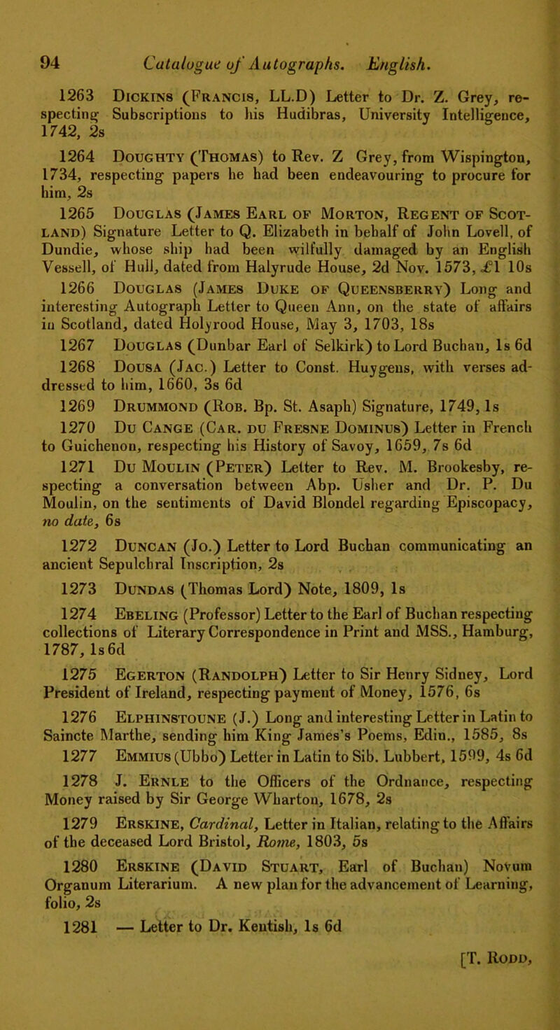 1263 Dickins (Francis, LL.D) Letter to Dr. Z. Grey, re- specting Subscriptions to his Hudibras, University Intelligence, 1742, 2s 1264 Doughty (Thomas) to Rev. Z Grey, from Wispington, 1734, respecting papers he had been endeavouring to procure for him, 2s 1265 Douglas (James Earl of Morton, Regent of Scot- land) Signature Letter to Q. Elizabeth in behalf of John Lovell, of Dundie, whose ship had been wilfully damaged by an English Vessell, of Hull, dated from Halyrude House, 2d Nov. 1573, £\ 10s 1266 Douglas (James Duke of Queensberry) Long and interesting Autograph Letter to Queen Ann, on the state of affairs in Scotland, dated Holy rood House, May 3, 1703, 18s 1267 Douglas (Dunbar Earl of Selkirk) to Lord Buchan, Is 6d 1268 Dousa (Jac.) Letter to Const. Huygens, with verses ad- dressed to him, 1660, 3s 6d 1269 Drummond (Rob. Bp. St. Asaph) Signature, 1749, Is 1270 Du Cange (Car. du Fresne Dominus) Letter in French to Guichenon, respecting his History of Savoy, 1659, 7s 6d 1271 Du Moulin (Peter) Letter to Rev. M. Brookesby, re- specting a conversation between Abp. Usher and Dr. P. Du Moulin, on the sentiments of David Blondel regarding Episcopacy, no date, 6 s 1272 Duncan (Jo.) Letter to Lord Buchan communicating an ancient Sepulchral Inscription, 2s 1273 Dundas (Thomas Lord) Note, 1809, Is 1274 Ebeling (Professor) Letter to the Earl of Buchan respecting collections of Literary Correspondence in Print and MSS., Hamburg, 1787,ls6d 1275 Egerton (Randolph) Letter to Sir Henry Sidney, Lord President of Ireland, respecting payment of Money, 1576, 6s 1276 Elphinstoune (J.) Long and interesting Letter in Latin to Saincte Marthe, sending him King James’s Poems, Ediu., 1585, 8s 1277 Emmius (Ubbo) Letter in Latin to Sib. Lubbert, 1599, 4s 6d 1278 J. Ernle to the Officers of the Ordnance, respecting Money raised by Sir George Wharton, 1678, 2s 1279 Erskine, Cardinal, Letter in Italian, relating to the Affairs of the deceased Lord Bristol, Rome, 1803, 5s 1280 Erskine (David Stuart, Earl of Buchan) Novum Organum Literarium. A new plan for the advancement of Learning, folio, 2s 1281 — Letter to Dr. Kentish, Is 6d