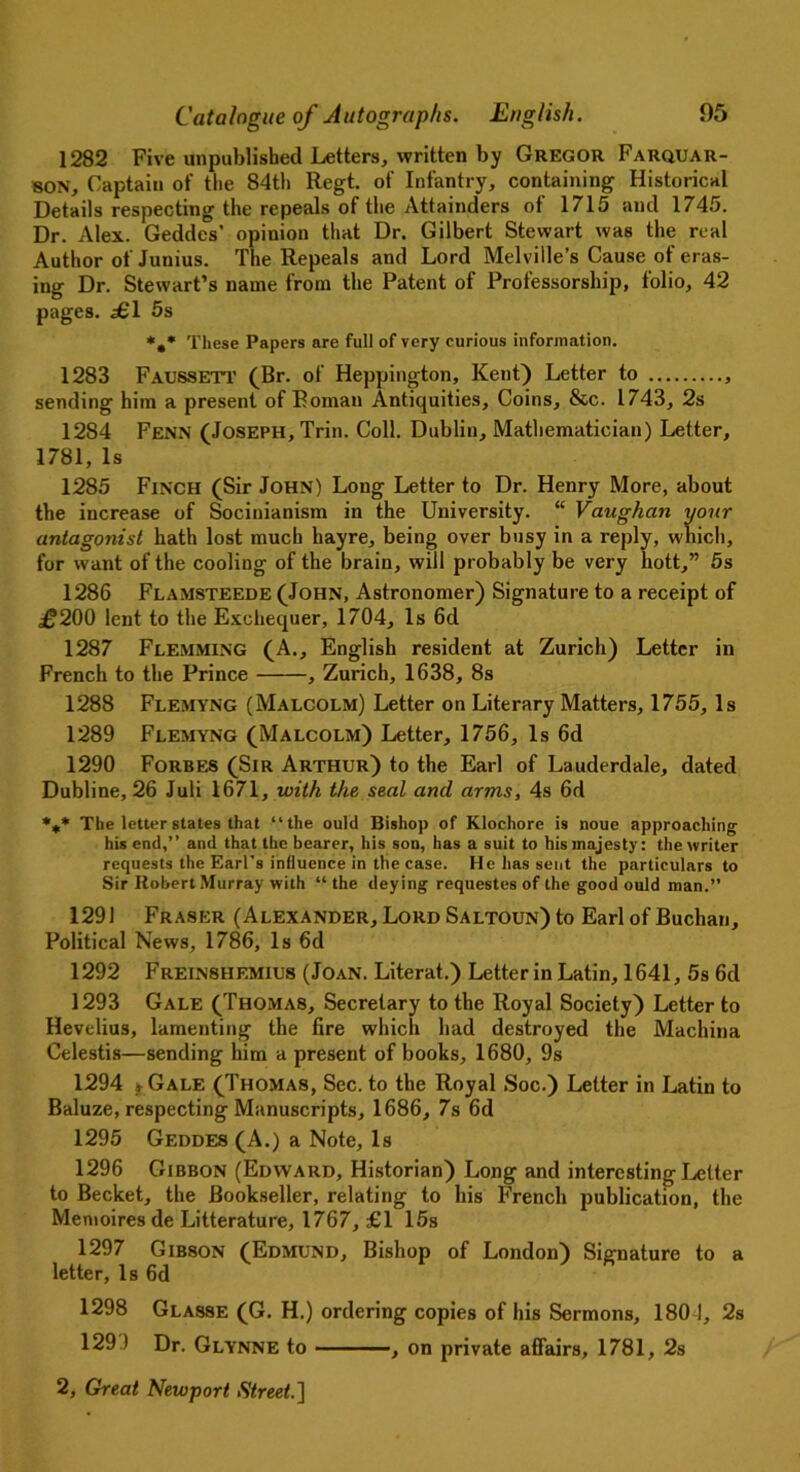 1282 Five unpublished Letters, written by Gregor Farquar- SON, Captain of the 84th Regt. of Infantry, containing Historical Details respecting the repeals of the Attainders of 1715 and 1745. Dr. Alex. Geddes’ opinion that Dr. Gilbert Stewart was the real Author of Junius. The Repeals and Lord Melville’s Cause of eras- ing Dr. Stewart’s name from the Patent of Professorship, folio, 42 pages. ^61 5s *,* These Papers are full of very curious information. 1283 Faussett (Br. of Heppington, Kent) Letter to sending him a present of Roman Antiquities, Coins, &c. 1743, 2s 1284 Fenn (Joseph, Trin. Coll. Dublin, Mathematician) Letter, 1781, Is 1285 Finch (Sir John) Long Letter to Dr. Henry More, about the increase of Socinianism in the University. “ Vaughan your antagonist hath lost much hayre, being over busy in a reply, which, for want of the cooling of the brain, will probably be very hott,” 5s 1286 Flamsteede (John, Astronomer) Signature to a receipt of £200 lent to the Exchequer, 1704, Is 6d 1287 Flemming (A., English resident at Zurich) Letter in French to the Prince , Zurich, 1638, 8s 1288 Flemyng (Malcolm) Letter on Literary Matters, 1755, Is 1289 Flemyng (Malcolm) Letter, 1756, Is 6d 1290 Forbes (Sir Arthur) to the Earl of Lauderdale, dated Dubline, 26 Juli 1671, with the seal and arms, 4s 6d *** The letter states that “the ould Bishop of Klochore is noue approaching his end,’’ and that the bearer, his son, has a suit to his majesty: the writer requests the Earl’s influence in the case. He has sent the particulars to Sir Robert Murray with “ the deying requestes of the good ould man.” 1291 Fraser (Alexander, Lord Saltoun) to Earl of Buchan, Political News, 1786, Is 6d 1292 Frein8HEMIUs (Joan. Literat.) Letter in Latin, 1641, 5s 6d 1293 Gale (Thomas, Secretary to the Royal Society) Letter to Hevelius, lamenting the fire which had destroyed the Machina Celestis—sending him a present of books, 1680, 9s 1294 jrGALE (Thomas, Sec. to the Royal Soc.) Letter in Latin to Baluze, respecting Manuscripts, 1686, 7s 6d 1295 Geddes (A.) a Note, Is 1296 Gibbon (Edward, Historian) Long and interesting Letter to Becket, the Bookseller, relating to his French publication, the Memoires de Litterature, 1767, £1 15s 1297 Gibson (Edmund, Bishop of London) Signature to a letter, Is 6d 1298 Glasse (G. H.) ordering copies of his Sermons, 1801, 2s 1299 Dr. Glynne to , on private affairs, 1781, 2s