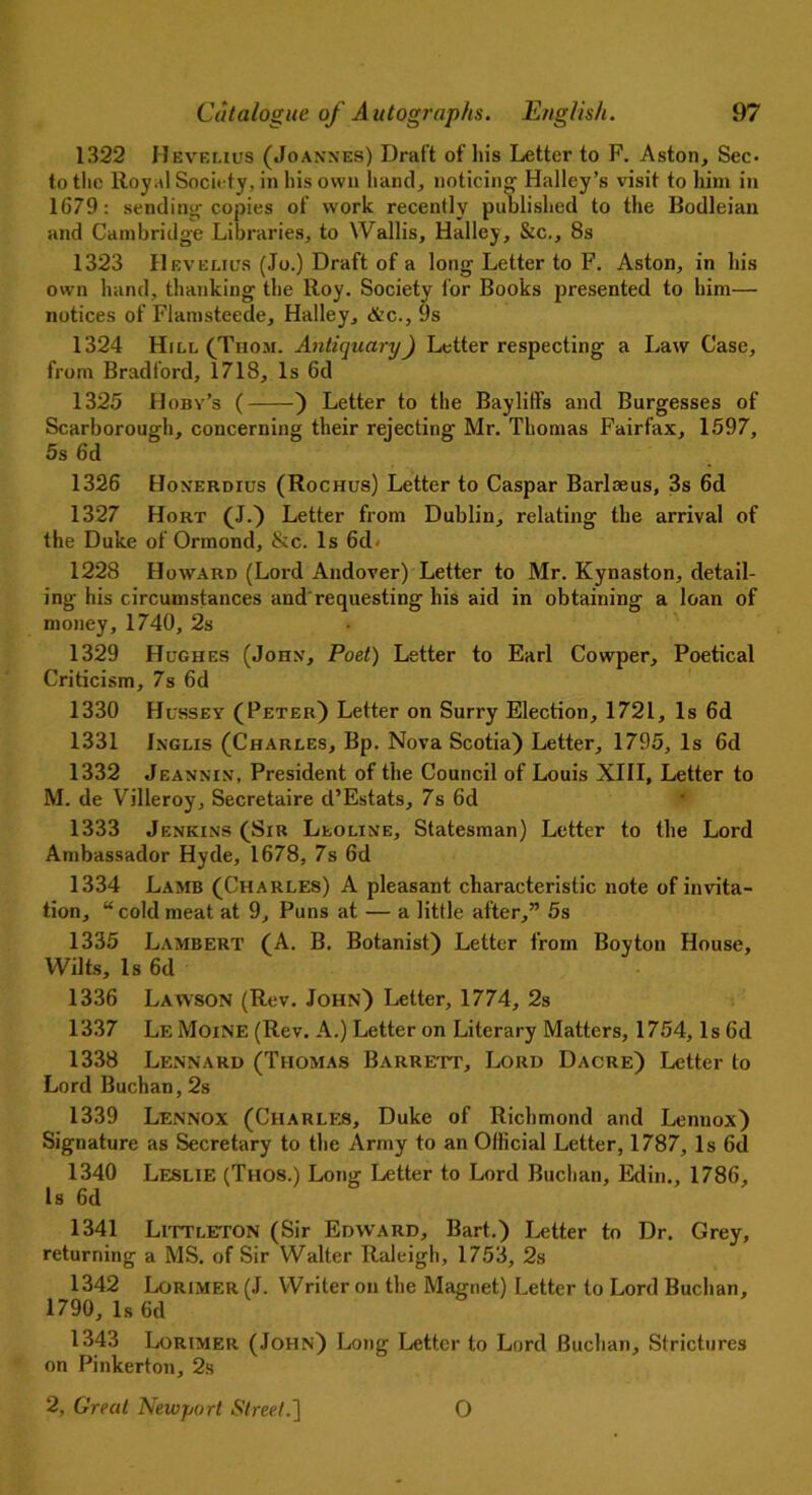 1322 Hevelius (Joannes) Draft of his Letter to F. Aston, Sec- to the Royal Society, in his own hand, noticing Halley’s visit to him in 1679: sending copies of work recently published to the Bodleian and Cambridge Libraries, to Wallis, Halley, &c., 8s 1323 Hevelius (Jo.) Draft of a long Letter to F. Aston, in his own hand, thanking the Roy. Society for Books presented to him— notices of Flamsteede, Halley, &c., 9s 1324 Hill (Thom. Antiquary) Letter respecting a Law Case, from Bradford, 1718, Is 6d 1325 Hoby’s ( ) Letter to the Bayliffs and Burgesses of Scarborough, concerning their rejecting Mr. Thomas Fairfax, 1597, 5s 6d 1326 Honerdius (Rochus) Letter to Caspar Barloeus, 3s 6d 1327 Hort (J.) Letter from Dublin, relating the arrival of the Duke of Ormond, &c. Is 6d* 1228 Howard (Lord Andover) Letter to Mr. Kynaston, detail- ing his circumstances and requesting his aid in obtaining a loan of money, 1740, 2s 1329 Hughes (John, Poet) Letter to Earl Cowper, Poetical Criticism, 7s 6d 1330 Hussey (Peter) Letter on Surry Election, 1721, Is 6d 1331 Jnglis (Charles, Bp. Nova Scotia) Letter, 1795, Is 6d 1332 Jeannin, President of the Council of Louis XIII, Letter to M. de Villeroy, Secretaire d’Estats, 7s 6d 1333 Jenkins (Sir Leoline, Statesman) Letter to the Lord Ambassador Hyde, 1678, 7s 6d 1334 Lamb (Charles) A pleasant characteristic note of invita- tion, “cold meat at 9, Puns at — a little after,” 5s 1335 Lambert (A. B. Botanist) Letter from Boy ton House, Wilts, Is 6d 1336 Lawson (Rev. John) Letter, 1774, 2s 1337 Le Moine (Rev. A.) Letter on Literary Matters, 1754, Is 6d 1338 Lennard (Thomas Barrett, Lord Dacre) Letter to Lord Buchan, 2s 1339 Lennox (Charles, Duke of Richmond and Lenuox) Signature as Secretary to the Army to an Ollicial Letter, 1787, Is 6d 1340 Leslie (Thos.) Long Letter to Lord Buchan, Edin., 1786, Is 6d 1341 Littleton (Sir Edward, Bart.) Letter to Dr. Grey, returning a MS. of Sir Walter Raleigh, 1753, 2s 1342 Lorimer (J. Writer on the Magnet) Letter to Lord Buchan, 1790, Is 6d 1343 Lorimer (John) Long Letter to Lord Buchan, Strictures on Pinkerton, 2s