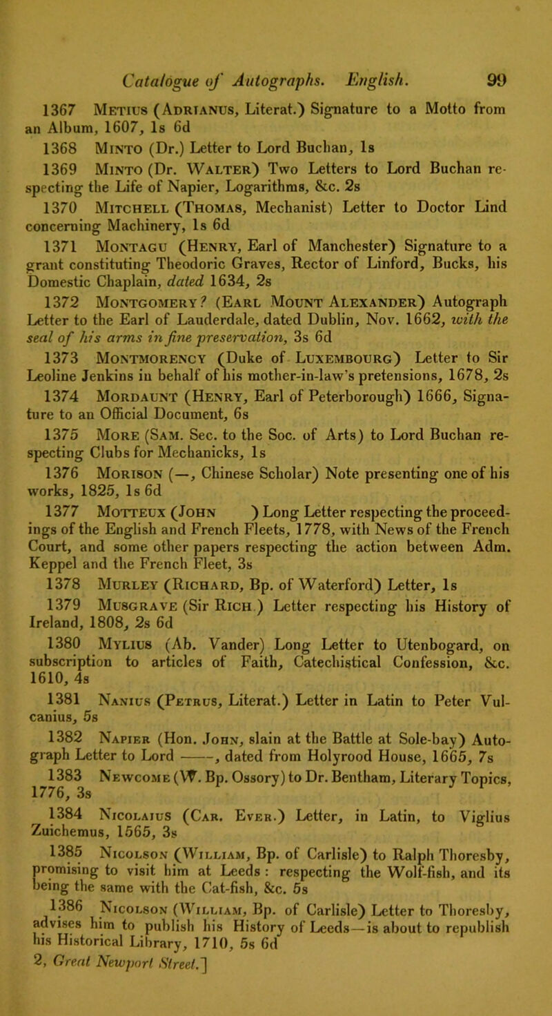 1367 Metius (Adrtanus, Literat.) Signature to a Motto from an Album, 1607, Is 6d 1368 Minto (Dr.) Letter to Lord Buchan, Is 1369 Minto (Dr. Walter) Two Letters to Lord Buchan re- specting the Life of Napier, Logarithms, &c. 2s 1370 Mitchell (Thomas, Mechanist) Letter to Doctor Lind concerning Machinery, Is 6d 1371 Montagu (Henry, Earl of Manchester) Signature to a grant constituting Theodoric Graves, Rector of Linford, Bucks, his Domestic Chaplain, dated 1634, 2s 1372 Montgomery? (Earl Mount Alexander) Autograph Letter to the Earl of Lauderdale, dated Dublin, Nov. 1662, with the seal of his arms in fine preservation, 3s 6d 1373 Montmorency (Duke of Luxembourg) Letter to Sir Leoline Jenkins in behalf of his mother-in-law’s pretensions, 1678, 2s 1374 Mordaunt (Henry, Earl of Peterborough) 1666, Signa- ture to an Official Document, 6s 1375 More (Sam. Sec. to the Soc. of Arts) to Lord Buchan re- specting Clubs for Mechanicks, Is 1376 Morison (—, Chinese Scholar) Note presenting one of his works, 1825, Is 6d 1377 Motteux (John ) Long Letter respecting the proceed- ings of the English and French Fleets, 1778, with News of the French Court, and some other papers respecting the action between Adm. Keppel and the French Fleet, 3s 1378 Murley (Richard, Bp. of Waterford) Letter, Is 1379 Musgrave (Sir Rich ) Letter respecting his History of Ireland, 1808, 2s 6d 1380 Mylius (Ab. Vander) Long Letter to Utenbogard, on subscription to articles of Faith, Catechistical Confession, &c. 1610, 4s 1381 Nanius (Petrus, Literat.) Letter in Latin to Peter Vul- canius, 5s 1382 Napier (Hon. John, slain at the Battle at Sole-bay) Auto- graph Letter to Lord , dated from Holyrood House, 1665, 7s 1383 Newcome (W. Bp. Ossory) to Dr. Bentham, Literary Topics, 1776, 3s 1384 Nicolaius (Car. Ever.) Letter, in Latin, to Viglius Zuichemus, 1565, 3s 1385 Nicolson (William, Bp. of Carlisle) to Ralph Thoresby, promising to visit him at Leeds : respecting the Wolf-fish, and its being the same with the Cat-fish, &c. 5s 1386 Nicolson (William, Bp. of Carlisle) Letter to Thoresby, advises him to publish his History of Leeds — is about to republish his Historical Library, 1710, 5s 6d