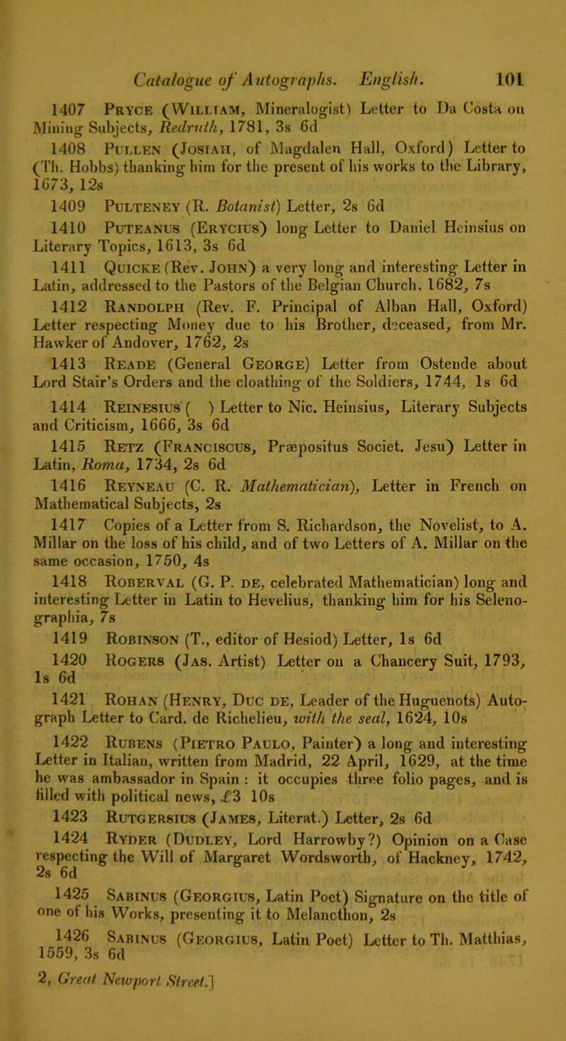 1407 Pryce (William, Mineralogist) Letter to Da Costa on Mining Subjects, Reclruih, 1781, 3s 6d 1408 Pullen (Jostah, of Magdalen Hall, Oxford) Letter to (Tli. Hobbs) thanking him for the present of his works to the Library, 1073, 12s 1409 PuLTENEY (R. Botanist) Letter, 2s 6d 1410 Puteanus (Erycius) long Letter to Daniel Heinsius on Literary Topics, 1613, 3s 6d 1411 Quicke (Rev. John) a very long and interesting Letter in Latin, addressed to the Pastors of the Belgian Church, 1682, 7s 1412 Randolph (Rev. F. Principal of Alban Hall, Oxford) Letter respecting Money due to his Brother, deceased, from Mr. Hawker of Andover, 1762, 2s 1413 Reade (General George) Letter from Ostende about Lord Stair’s Orders and the cloathing of the Soldiers, 1744, Is 6d 1414 Reinesius ( ) Letter to Nic. Heinsius, Literary Subjects and Criticism, 1666, 3s 6d 1415 Retz (Franciscus, Prsepositus Societ. Jesu) Letter in Latin, Roma, 1734, 2s 6d 1416 Reyneau (C. R. Mathematician), Letter in French on Mathematical Subjects, 2s 1417 Copies of a Letter from S. Richardson, the Novelist, to A. Millar on the loss of his child, and of two Letters of A. Millar on the same occasion, 1750, 4s 1418 Roberval (G. P. de, celebrated Mathematician) long and interesting Letter in Latin to Hevelius, thanking him for his Seleno- graphia, 7s 1419 Robinson (T., editor of Hesiod) Letter, Is 6d 1420 Rogers (Jas. Artist) Letter on a Chancery Suit, 1793, Is 6d 1421 Rohan (Henry, Due de, Leader of the Huguenots) Auto- graph Letter to Card, de Richelieu, with the seal, 1624, 10s 1422 Rubens (Pietro Paulo, Painter) a long and interesting Letter in Italian, written from Madrid, 22 April, 1629, at the time he was ambassador in Spain : it occupies three folio pages, and is tilled with political news, ,£3 10s 1423 Rutgersius (James, Literat.) Letter, 2s 6d 1424 Ryder (Dudley, Lord Harrowby?) Opinion on a Case respecting the Will of Margaret Wordsworth, of Hackney, 1742, 2s 6d 1425 Sabinus (Georgius, Latin Poet) Signature on the title of one of his Works, presenting it to Melancthon, 2s 1426 Sabinus (Georgius, Latin Poet) Letter to Th. Matthias, 1559, 3s 6d