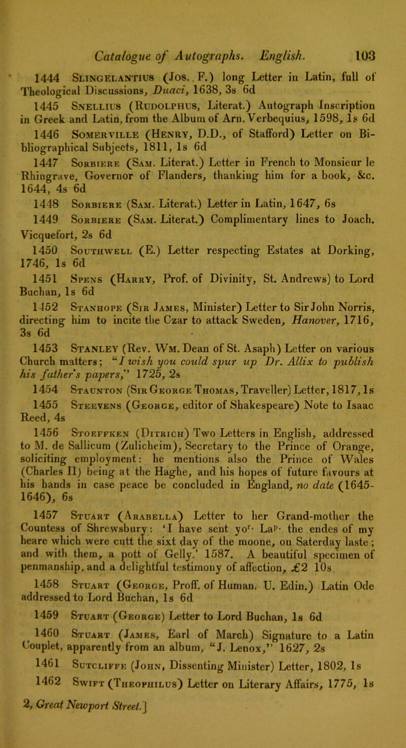 1444 Slingelantius (Jos. F.) long Letter in Latin, full of Theological Discussions, Duaci, 1638, 3s 6d 1445 SNELLIUS (Rudolphus, Literat.) Autograph Inscription in Greek and Latin, from the Album of Arn. Verbequius, 1598, Is 6d 1446 Somerville (Henry, D.D., of Stafford) Letter on Bi- bliographical Subjects, 1811, Is 6d 1447 Sorbiere (Sam. Literat.) Letter in French to Monsieur le Rhingrave, Governor of Flanders, thanking him for a book, &c. 1644, 4s 6d 1448 Sorbiere (Sam. Literat.) Letter in Latin, 1647, 6s 1449 Sorbiere (Sam. Literat.) Complimentary lines to Joacli. Vicquefort, 2s 6d 1450 Southwell (E.) Letter respecting Estates at Dorking, 1746, Is 6d 1451 Spens (Harry, Prof, of Divinity, St. Andrews) to Lord Buchan, Is 6d 1452 Stanhope (Sir James, Minister) Letter to Sir John Norris, directing him to incite the Czar to attack Sweden, Hanover, 1716, 3s 6d 1453 Stanley (Rev. Wm. Dean of St. Asaph) Letter on various Church matters: UI wish you could spur up Dr. Allix to publish his father s papers, 1725, 2s 1454 Staunton (Sir George Thomas, Traveller) Letter, 1817, Is 1455 Steevens (George, editor of Shakespeare) Note to Isaac Reed, 4s 1456 Stoeffken (Ditrich) Two Letters in English, addressed to M. de Sallicum (Zulicheim), Secretary to the Prince of Orange, soliciting employment: he mentions also the Prince of Wales (Charles II) being at the Haghe, and his hopes of future favours at his hands in case peace be concluded in England, no date (1645- 1646), 6s 1457 Stuart (Arabella) Letter to her Grand-mother the Countess of Shrewsbury: ‘I have sent yor- Lai’- the endes of my heare which were cutt the sixt day of the moone, on Saterday laste; and with them, a pott of Geliy.’ 1587. A beautiful specimen of penmanship, and a delightful testimony of affection, £2 10s 1458 Stuart (George, Proff. of Human. U. Edin.) Latin Ode addressed to Lord Buchan, Is 6d 1459 Stuart (George) Letter to Lord Buchan, Is 6d 1460 Stuart (James, Earl of March) Signature to a Latin Couplet, apparently from an album, “J. Lenox,” 1627, 2s 1461 Sutcliffe (John, Dissenting Minister) Letter, 1802, Is 1462 Swift (Theophilus) Letter on Literary Affairs, 1775, Is