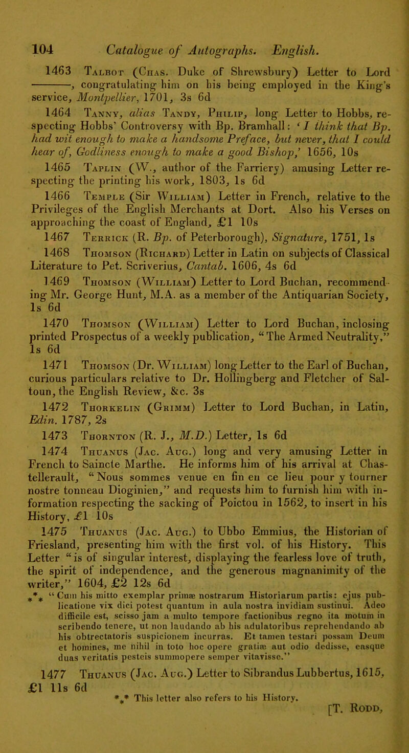 1463 Talbot (Ciias. Duke of Shrewsbury) Letter to Lord , congratulating him on his being employed in the King’s service, Montpellier, 1701, 3s 6d 1464 Tanny, alias Tandy, Philip, long Letter to Hobbs, re- specting Hobbs’ Controversy with Bp. Bramhall: ‘ I think that Bp. had wit enough to make a handsome Preface, but never, that 1 could hear of, Godliness enough to make a good Bishop,’ 1656, 10s 1465 Taplin (W., author of the Farriery) amusing Letter re- specting the printing his work, 1803, Is 6d 1466 Temple (Sir William) Letter in French, relative to the Privileges of the English Merchants at Dort. Also his Verses on approaching the coast of England, £1 10s 1467 Teriuck (R. Bp. of Peterborough), Signature, 1751, Is 1468 Thomson (Richard) Letter in Latin on subjects of Classical Literature to Pet. Scriverius, Cantab. 1606, 4s 6d 1469 Thomson (William) Letter to Lord Buchan, recommend ing Mr. George Hunt, M.A. as a member of the Antiquarian Society, Is 6d 1470 Thomson (William) Letter to Lord Buchan, inclosing printed Prospectus of a weekly publication, “The Armed Neutrality,” Is 6d 1471 Thomson (Dr. William) long Letter to the Earl of Buchan, curious particulars relative to Dr. Hollingberg and Fletcher of Sal- toun,the English Review, &c. 3s 1472 Thorkelin (Grimm) Letter to Lord Buchan, in Latin, Edin. 1787, 2s 1473 Thornton (R. J., M.D.) Letter, Is 6d 1474 Thuanus (Jac. Aug.) long and very amusing Letter in French to Saincte Marthe. He informs him of his arrival at Chas- tellerault., “Nous sommes venue en fin eu ce lieu pour y tourner nostre tonneau Dioginien,” and requests him to furnish him with in- formation respecting the sacking of Poictou in 1562, to insert in his History, .£1 10s 1475 Thuanus (Jac. Aug.) to Ubbo Emmius, the Historian of Friesland, presenting him with the first vol. of his History. This Letter “is of singular interest, displaying the fearless love of truth, the spirit of independence, and the generous magnanimity of the writer,” 1604, £2 12s 6d “Cum his mitto exemplar prime: nostrarum Historiarum partis: ejus pub- lication vix dici potest quantum in aula nostra invidiam sustinui. Adeo difficile est, scisso jam a multo tempore factionibus regno ita mo turn in scribendo tencre, ut non laudando ab his adulatoribus reprehendando ab his obtrectatoris suspieionem incurras. Et tamen testari possam Deum et homines, me nihil in toto hoc opere gratia: aut odio dedisse, easque duas veritatis pesteis summopcrc semper vitavisse.” 1477 Thuanus (Jac. Aug.) Letter to Sibrandus Lubbertus, 1615, £1 11s fid %* This letter also refers to his History.