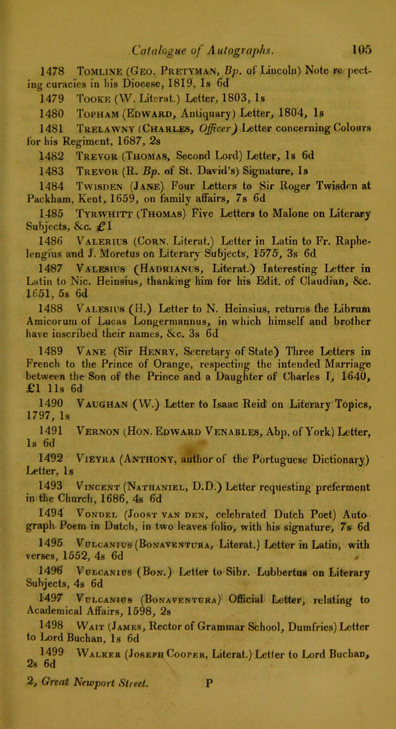1478 Tomline (Geo. Pretyman, Bp. of Lincoln) Note re pect- ing curacies in his Diocese, 1819, Is 6d 1479 Tooke (W. Literat.) Letter, 1803, Is 1480 Topham (Edward, Antiquary) Letter, 1804, Is 1481 Trelawny (Charles, Officer) Letter concerning Colours for his Regiment, 1687, 2s 1482 Trevor (Thomas, Second Lord) Letter, Is 6d 1483 Trevor (R. Bp. of St. David’s) Signature, Is 1484 Twisden (Jane) Four Letters to Sir Roger Twisden at Packham, Kent, 1659, on family affairs, 7s 6d 1485 Tyrwhitt (Thomas) Five Letters to Malone on Literary Subjects, &c. £\ 1486 Valerius (Corn. Literat.) Letter in Latin to Fr. Raphe- lengius and J. Moretus on Literary Subjects, 1575, 3s 6d 1487 Valesius (Hadrianus, Literat.) Interesting Letter in Latin to Nic. Heinsius, thanking him for his Edit, of Claudian, &c. 1651, 5s 6d 1488 Valesius (H.) Letter to N. Heinsius, returns the Librum Amicorum of Lucas Longermannus, in which himself and brother have inscribed their names, &c. 3s 6d 1489 Vane (Sir Henry, Secretary of State) Three Letters in French to the Prince of Orange, respecting the intended Marriage between the Son of the Prince and a Daughter of Charles I, 1640, £1 11s 6d 1490 Vaughan (W.) Letter to Isaac Reid on Literary Topics, 1797, Is 1491 Vernon (Hon. Edward Venables, Abp. of York) Letter, Is 6d 1492 Vjeyra (Anthony, author of the Portuguese Dictionary) Letter, Is 1493 Vincent (Nathaniel, D.D.) Letter requesting preferment in the Church, 1686, 4s 6d 1494 Vondel (Joost van den, celebrated Dutch Poet) Auto graph Poem in Dutch, in two leaves folio, with his signature, 7s 6d 1495 Vclcanius (Bonaventura, Literat.) Letter in Latin, with verses, 1552, 4s 6d » 1496 Vulcanius (Bon.) Letter to Sibr. Lubbertus on Literary Subjects, 4s 6d 1497 Vulcanh78 (Bonaventhra) Official Letter, relating to Academical Affairs, 1598, 2s 1498 Wait (James, Rector of Grammar School, Dumfries) Letter to Lord Buchan, Is 6d 1499 Walker (Joseph Cooper, Literat.) Letler to Lord Buchan, 2s 6d