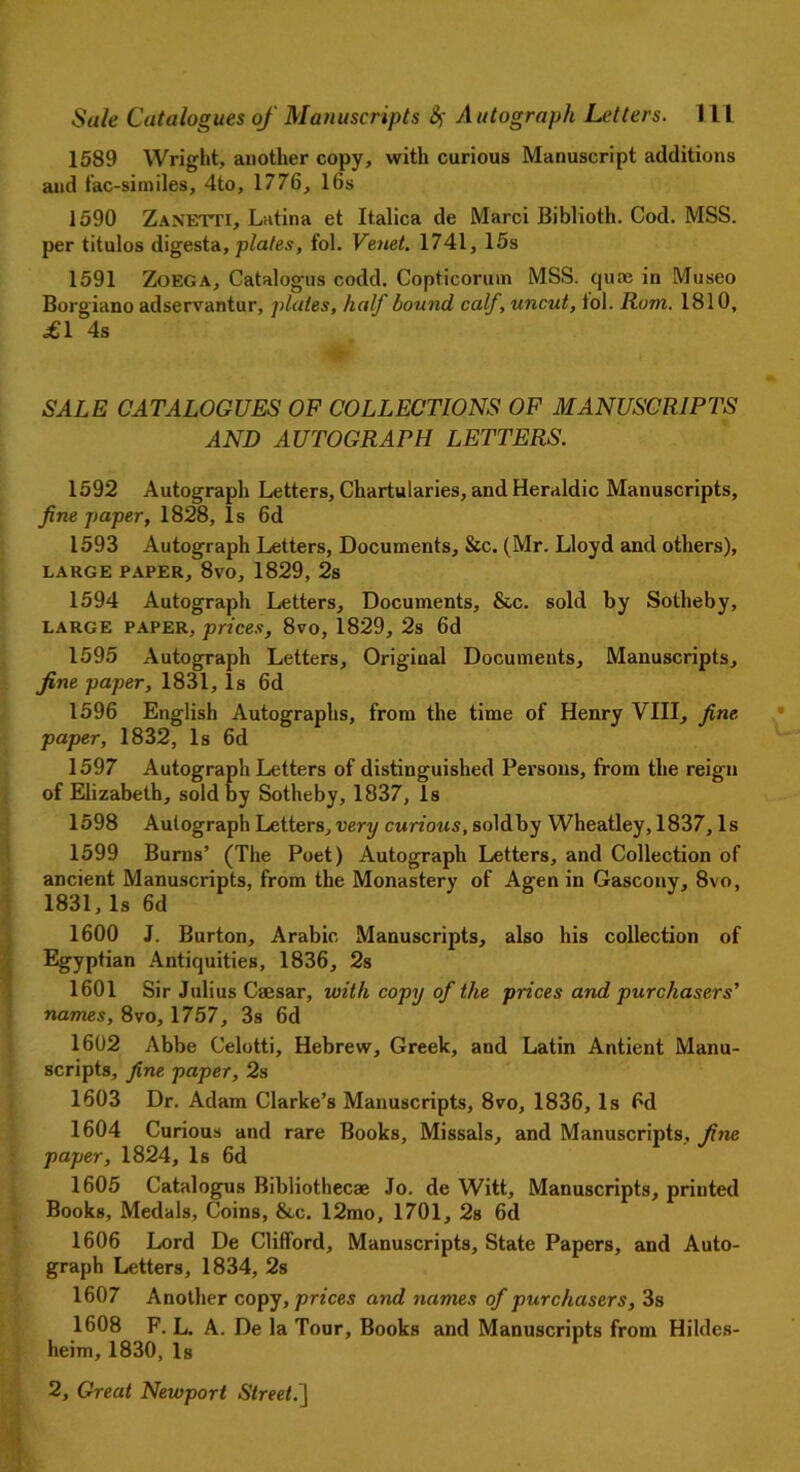 1589 Wright, another copy, with curious Manuscript additions and fac-similes, 4to, 1776, 16s 1590 Zanetti, Latina et Italica de Marci Biblioth. Cod. MSS. per titulos digesta, plates, fol. Venet. 1741, 15s 1591 Zoega, Catalogus codd. Copticorum MSS. quae in Museo Borgiano adservantur, plates, half bound calf, uncut, fol. Rom. 1810, £1 4s SALE CATALOGUES OF COLLECTIONS OF MANUSCRIPTS AND AUTOGRAPH LETTERS. 1592 Autograph Letters, Chartularies, and Heraldic Manuscripts, fine paper, 1828, Is 6d 1593 Autograph Letters, Documents, Sic. (Mr. Lloyd and others), LARGE PAPER, 8vO, 1829, 2s 1594 Autograph Letters, Documents, &c. sold by Sotheby, LARGE PAPER, prices, 8vo, 1829, 2s 6d 1595 Autograph Letters, Original Documents, Manuscripts, fine paper, 1831,1s 6d 1596 English Autographs, from the time of Henry VIII, fine paper, 1832, Is 6d 1597 Autograph Letters of distinguished Persons, from the reign of Elizabeth, sold by Sotheby, 1837, Is 1598 Autograph Letters, very curious, soldby Wheatley, 1837, Is 1599 Burns’ (The Poet) Autograph Letters, and Collection of ancient Manuscripts, from the Monastery of Agen in Gascony, 8vo, 1831,Is 6d 1600 J. Burton, Arabic Manuscripts, also his collection of Egyptian Antiquities, 1836, 2s 1601 Sir Julius Caesar, with copy of the prices and purchasers' names, 8vo, 1757, 3s 6d 1602 Abbe Celotti, Hebrew, Greek, and Latin Antient Manu- scripts, fine paper, 2s 1603 Dr. Adam Clarke’s Manuscripts, 8vo, 1836, Is 6d 1604 Curious and rare Books, Missals, and Manuscripts, fine paper, 1824, Is 6d 1605 Catalogus Bibliothecae Jo. de Witt, Manuscripts, printed Books, Medals, Coins, &c. 12mo, 1701, 2s 6d 1606 Lord De Clifford, Manuscripts, State Papers, and Auto- graph Letters, 1834, 2s 1607 Another copy, prices and names of purchasers, 3s 1608 F. L. A. De la Tour, Books and Manuscripts from Hildes- heim, 1830, Is