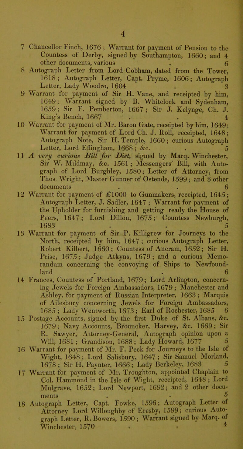 7 Chancellor Finch, 1676 ; Warrant for payment of Pension to the Countess of Derby, signed by Southampton, 1660; and 4 other documents, various . 6 8 Autograph Letter from Lord Cobham, dated from the Tower, 1618; Autograph Letter, Capt. Pryme, 1606; Autograph Letter, Lady Woodro, 1604 . 3 9 Warrant for payment of Sir H. Vane, and receipted by him, 1649; Warrant signed by B. Whitelock and Sydenham, 1659; Sir F. Pemberton, 1667; Sir J. Kelynge, Ch. J. King’s Bench, 1667 . • 4 10 Warrant for payment of Mr. Baron Gate, receipted by him, 1649; Warrant for payment of Lord Ch. J. Roll, receipted, 1648; Autograph Note, Sir H. Temple, 1660; curious Autograph Letter, Lord Effingham, 1668 ; &c. . 5 11 A very curious Bill for Diet, signed by Marq. Winchester, Sir W. Mddmay, <Xrc. 1561 ; Messengers’ Bill, with Auto- graph of Lord Burghley, 1580; Letter of Attorney, from Thos Wright, Master Gunner of Ostende, 1599; and 3 other documents . . 6 12 Warrant for payment of £1000 to Gunmakers, receipted, 1645; Autograph Letter, J. Sadler, 1647 ; Warrant for payment of the Upholder for furnishing and getting ready the House of Peers, 1647; Lord Dillon, 1675; Countess Newburgh, 1683 . . 5 13 Warrant for payment of Sir P. Killigrew for Journeys to the North, receipted by him, 1647 ; curious Autograph Letter, Robert Kilbert, 1660; Countess of Ancram, 1652; Sir H. Prise, 1675 ; Judge Atkyns, 1679 ; and a curious Memo- randum concerning the convoying of Ships to Newfound- land . . 6 14 Frances, Countess of Portland, 1679; Lord Arlington, concern- ing Jewels for Foreign Ambassadors, 1679; Manchester and Ashley, for payment of Russian Interpreter, 1663 ; Marquis of Ailesbury concerning Jewels for Foreign Ambassadors, 1685 ; Lady Wentworth, 1673 ; Earl of Rochester, 1685 6 15 Postage Accounts, signed by the first Duke of St. Albans, &c. 1679; Navy Accounts, Brouncker, Harvey, &c. 1669; Sir R. Sawyer, Attorney-General, Autograph opinion upon a Will, 1681 ; Grandison, 1688; Lady Howard, 1677 5 16 Warrant for payment of Mr. F. Peck for Journeys to the Isle of Wight, 1648 ; Lord Salisbury, 1647 ; Sir Samuel Morland, 1678; Sir IJ. Paynter, 1666; Lady Berkeley, 1683 5 17 Warrant for payment of Mr. Troughton, appointed Chaplain to Col. Hammond in the Isle of Wight, receipted, 1648 ; Lord Mulgrave, 1652; Lord Newport, 1692; and 2 other docu- ments . • <5 18 Autograph Letter, Capt. Fowke, 1596; Autograph Letter of Attorney Lord Willoughby of Eresby, 1599; curious Auto- graph Letter, R. Bowers, 1590 ; Warrant signed by Marq. of Winchester, 1570