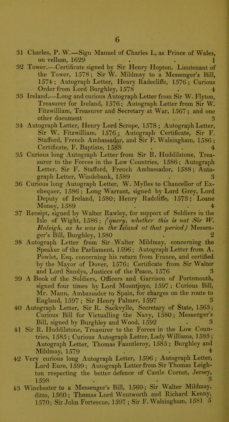 31 Charles, P. W.—Sign Manuel of Charles I., as Prince of Wales, on vellum, 1629 . . 1 32 Tower.'—Certificate signed by Sir Henry Hopton, Lieutenant of the Tower, 1578; Sir W. Mildmay to a Messenger’s Bill, 1574; Autograph Letter, Henry Radecliffe, 1576; Curious Order from Lord Burghley, 1578 . 4 33 Ireland—Long and curious Autograph Letter from Sir W. Flyton, Treasurer for Ireland, 1576; Autograph Letter from Sir W. Fitzwilliam, Treasurer and Secretary at War, 1567; and one other document . . 3 34 Autograph Letter, Henry Lord Scrope, 1578; Autograph Letter, Sir W. Fitzwilliam, 1576; Autograph Certificate, Sir F. Stafford, French Ambassador, and Sir F. Walsingham, 1586 ; Certificate, F. Baptiste, 1588 . . 4 35 Curious long Autogx-aph Letter from Sir R. Huddilstone, Trea- surer to the Forces in the Low Countries, 1586; Autograph Letter, Sir F. Stafford, French Ambassador, 1588; Auto- graph Letter, Windebank, 1589 . 3 36 Curious long Autograph Letter, W. Mylles to Chancellor of Ex- chequer, 1586 ; Long Warrant, signed by Lord Grey, Lord Deputy of Ireland, 1580; Henry Radcliffe, 1573; Loane Money, 1589 . .4 37 Receipt, signed by Walter Rawley, for support of Soldiers in the Isle of Wight, 1586; (query, whether this is not Sir W. Raleigh, as he was in the Island at that period) Messen- ger’s Bill, Burghley, 1580 . 2 38 Autograph Letter from Sir Walter Mildmay, concerning the Speaker of the Parliament, 1596; Autograph Letter from A. Powlet, Esq. concerning his return from France, and certified by the Mayor of Dover, 1576; Certificate from Sir Walter and Lord Sandvs, Justices of the Peace, 1576 3 39 A Book of the Soldiers, Officers and Garrison of Portsmouth, signed four times by Lord Mountjoye, 1597 ; Curious Bill, Mr. Mann, Ambassador to Spain, for charges on the route to England, 1597 ; Sir Henry Palmer, 1597 3 40 Autograph Letter, Sir R. Sackvylle, Secretary of State, 1563; Curious Bill for Victualling the Navy, 1580; Messenger’s Bill, signed by Burghley and Wood, 1592 . 3 41 Sir R. Huddilstone, Treasurer to the Forces in the Low Coun- tries, 1585; Curious Autograph Letter, Lady Williams, 1583; Autograph Letter, Thomas Fauntleroy, 1585 ; Burghley and Mildmay, 1579 . • 4 42 Very curious long Autograph Letter, 1596 ; Autograph Letter, Lord Eure, 1599; Autograph Letter from Sir Thomas Leigh- ton respecting the better defence of Castle Cornet, Jersey, 1598 . . 3 43 Winchester to a Messenger’s Bill, 1560; Sir Walter Mildmay, ditto, 1560; Thomas Lord Wentworth and Richard Kenny, 1570; Sir John Fortescuc, 1597 ; Sir F. Walsingham, 1581 5