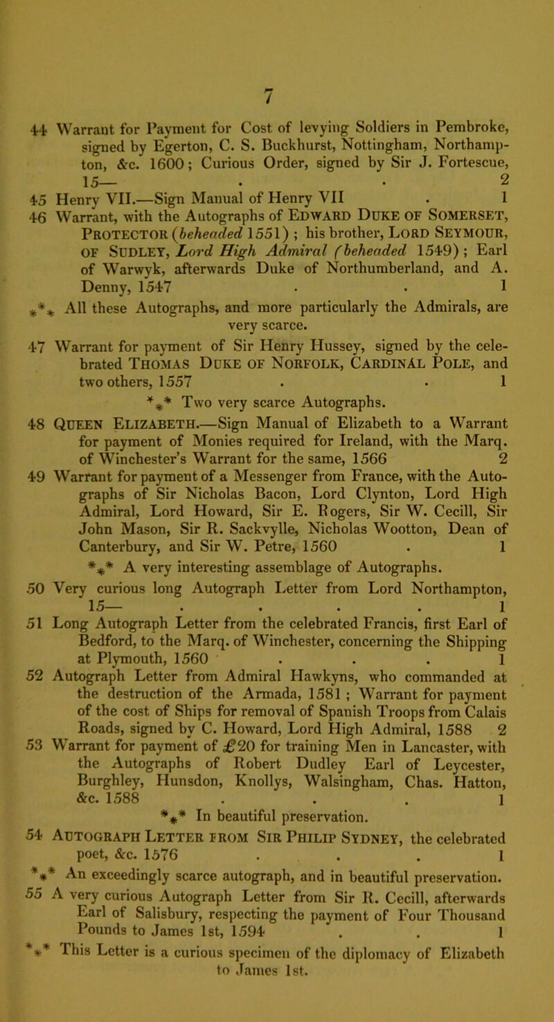 44- Warrant for Payment for Cost of levying Soldiers in Pembroke, signed by Egerton, C. S. Buckhurst, Nottingham, Northamp- ton, &c. 1600; Curious Order, signed by Sir J. Fortescue, 15— • • 2 45 Henry VII.—Sign Manual of Henry VII . 1 46 Warrant, with the Autographs of EDWARD Duke OF SOMERSET, PROTECTOR (beheaded 1551) ; his brother, Lord SEYMOUR, OF SUDLEY, Lord High Admiral (beheaded 1549); Earl of Warwyk, afterwards Duke of Northumberland, and A. Denny, 1547 . • 1 #*% All these Autographs, and more particularly the Admirals, are very scarce. 47 Warrant for payment of Sir Henry Hussey, signed by the cele- brated Thomas Duke of Norfolk, Cardinal Pole, and two others, 1557 . • 1 %* Two very scarce Autographs. 48 QUEEN Elizabeth.—Sign Manual of Elizabeth to a Warrant for payment of Monies required for Ireland, with the Marq. of Winchester’s Warrant for the same, 1566 2 49 Warrant for payment of a Messenger from France, with the Auto- graphs of Sir Nicholas Bacon, Lord Clynton, Lord High Admiral, Lord Howard, Sir E. Rogers, Sir W. Cecill, Sir John Mason, Sir R. Sackvylle, Nicholas Wootton, Dean of Canterbury, and Sir W. Petre, 1560 . 1 *** A very interesting assemblage of Autographs. 50 Very curious long Autograph Letter from Lord Northampton, 15— .... 1 51 Long Autograph Letter from the celebrated Francis, first Earl of Bedford, to the Marq. of Winchester, concerning the Shipping at Plymouth, 1560 ... 1 52 Autograph Letter from Admiral Hawkyns, who commanded at the destruction of the Armada, 1581 ; Warrant for payment of the cost of Ships for removal of Spanish Troops from Calais Roads, signed by C. Howard, Lord High Admiral, 1588 2 53 Warrant for payment of £‘2.0 for training Men in Lancaster, with the Autographs of Robert Dudley Earl of Leycester, Burghley, Hunsdon, Knollys, Walsingham, Chas. Hatton, &c. 1588 ... 1 *** In beautiful preservation. 54 Autograph Letter from Sir Philip Sydney, the celebrated poet, &c. 1576 ... 1 *** An exceedingly scarce autograph, and in beautiful preservation. 55 A very curious Autograph Letter from Sir R. Cecill, afterwards Earl of Salisbury, respecting the payment of Four Thousand Pounds to James 1st, 1594 . . 1 *** This Letter is a curious specimen of the diplomacy of Elizabeth to James 1st.