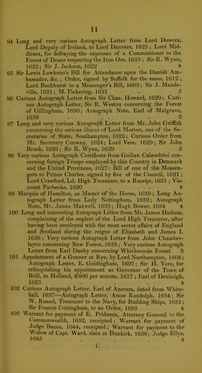 94 Long and very curious Autograph Letter from Lord Dowcra, Lord Deputy of Ireland, to Lord Danvers, 1623 ; Lord Mid- dlesex, for defraying the expenses of a Commissioner to the Forest of Deane respecting the Iron Ore, 1623 ; Sir R. Wynn, 1622; Sir J. Jackson, 1622 . 4 95 Sir Lewis Lewkeno’s Bill for Attendance upon the Danish Am- bassador, &c. ; Order, signed by Suffolk for the same, 1612 ; Lord Buckhurst to a Messenger’s Bill, 1602; Sir J. Mande- ville, 1621; M. Pickering, 1621 . 5 96 Curious Autograph Letter from Sir Chas. Howard, 1629; Curi- ous Autograph Letter, Sir R. Weston concerning the Forest of Gillingham, 1630; Autograph Note, Earl of Mulgrave, 1638 . . .3 97 Long and very curious Autograph Letter from Mr. John Griffith concerning the serious illness of Lord Morton, one of the Se- cretaries of State, Southampton, 1625; Curious Order from Mr. Secretary Conway, 1624; Lord Vere, 1629; Sir John Brook, 1629; Sir R. Wynn, 1629 . 5 98 Very curious Autograph Certificate from Guilian Calaendrini con- cerning foreign Troops employed by this Country in Denmark and the United Provinces, 1627: Bill of one of the Messen- gers to Prince Charles, signed by five of the Council, 1621 ; Lord Crawford, Ld. High Treasurer, to a Receipt, 1621 ; Vis- count Purbecke, 1620 . . 4 99 Marquis of Hamilton, as Master of the Horse, 1639; Long Au- tograph Letter from Lady Nottingham, 1632; Autograph Note, Mr. James Maxwell, 1633; Hugh Bower, 1634 4 100 Long and interesting Autograph Letter from Mr. James Hudson, complaining of the neglect of the Lord High Treasurer, after having been employed with the most secret affairs of England and Scotland during the reigns of Elizabeth and James I, 1636 ; Very curious Autograph Letter from John Chamber- layne concerning New Forest, 1633 ; Very curious Autograph Letter from Earl Danby concerning Whichwoode Forest 3 101 Appointment of a Gunner at Rye, by Lord Northampton, 1604; Autograph Letter, E. Goldingham, 1607; Sir H. Vere, for relinquishing his appointment as Governor of the Town of Brill, in Holland, £800 per annum, 1617 ; Earl of Denbeigh, 1625 ... 4 102 Curious Autograph Letter, Earl of Ancram, dated from White- hall, 1637—Autograph Letter, Amos Randolph, 1634; Sir W. Russel, Treasurer to the Navy, for Building Ships, 1635; Sir Francis Cottingham, to an Order, 1635 4 103 Warrant for payment of E. Prideaux, Attorney General to the Commonwealth, 1652, receipted; Warrant for payment of Judge Bacon, 1644, receipted ; Warrant for payment to the Widow of Capt. Ward, slain at Dunkirk, 1658; Judge Ellvs, 1685 . . . 4 C