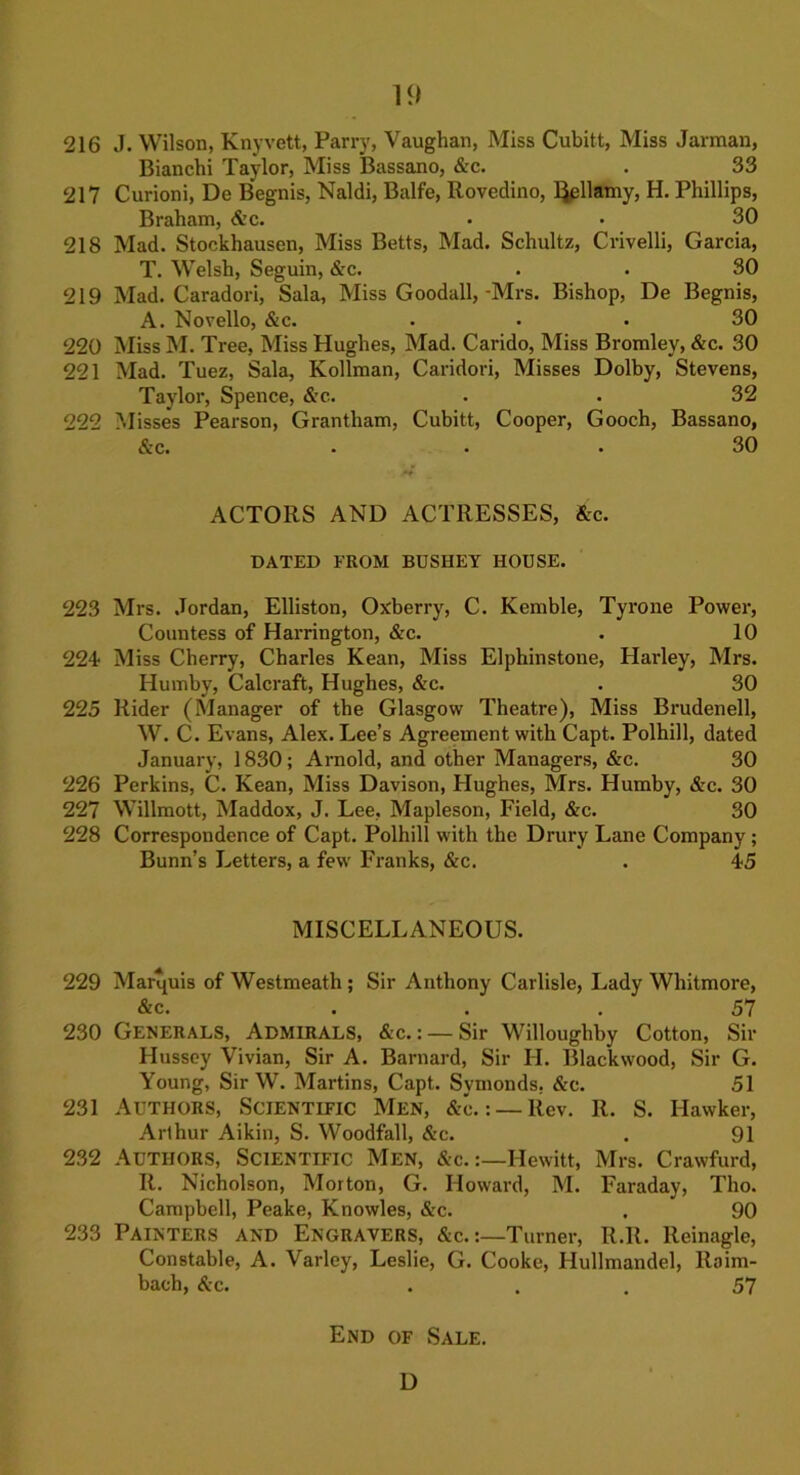 216 J. Wilson, Knyvett, Parry, Vaughan, Miss Cubitt, Miss Jarman, Bianchi Taylor, Miss Bassano, &c. . 33 217 Curioni, De Begnis, Naldi, Balfe, Rovedino, l^ellamy, H. Phillips, Braham, &c. . • 30 218 Mad. Stockhausen, Miss Betts, Mad. Schultz, Crivelli, Garcia, T. Welsh, Seguin, &c. . . 30 219 Mad. Caradori, Sala, Miss Goodall, -Mrs. Bishop, De Begnis, A. Novello, &c. . . . 30 220 Miss M. Tree, Miss Hughes, Mad. Carido, Miss Bromley, &c. 30 221 Mad. Tuez, Sala, Kollman, Caridori, Misses Dolby, Stevens, Taylor, Spence, &c.. . . 32 222 Misses Pearson, Grantham, Cubitt, Cooper, Gooch, Bassano, &c. ... 30 ACTORS AND ACTRESSES, &c. DATED FROM BDSHEY HOUSE. 223 Mrs. Jordan, Elliston, Ox'berry, C. Kemble, Tyrone Power, Countess of Harrington, &c. . 10 224- Miss Cherry, Charles Kean, Miss Elphinstone, Harley, Mrs. Humby, Calcraft, Hughes, &c. . 30 225 Rider (Manager of the Glasgow Theatre), Miss Brudenell, W. C. Evans, Alex. Lee’s Agreement with Capt. Polhill, dated January, 1830; Arnold, and other Managers, &c. 30 226 Perkins, C. Kean, Miss Davison, Hughes, Mrs. Humby, &c. 30 227 Willmott, Maddox, J. Lee, Mapleson, Field, &c. 30 228 Correspondence of Capt. Polhill with the Drury Lane Company; Bunn’s Letters, a few Franks, &c. . 45 MISCELLANEOUS. 229 Marquis of Westmeath ; Sir Anthony Carlisle, Lady Whitmore, &c. ... 57 230 Generals, Admirals, &c.: — Sir Willoughby Cotton, Sir Hussey Vivian, Sir A. Barnard, Sir H. Blackwood, Sir G. Young, Sir W. Martins, Capt. Symonds. &c. 51 231 Authors, Scientific Men, &c.: — Rev. It. S. Hawker, Arthur Aikin, S. Woodfall, &c. . 91 232 Authors, Scientific Men, &c.:—Hewitt, Mrs. Crawfurd, It. Nicholson, Morton, G. Howard, M. Faraday, Tho. Campbell, Peake, Knowles, &c. . 90 233 Painters and Engravers, &c.:—Turner, It.It. Reinagle, Constable, A. Varley, Leslie, G. Cooke, Hullmandel, ltoim- bach, &c. ... 57 End of Sale. D