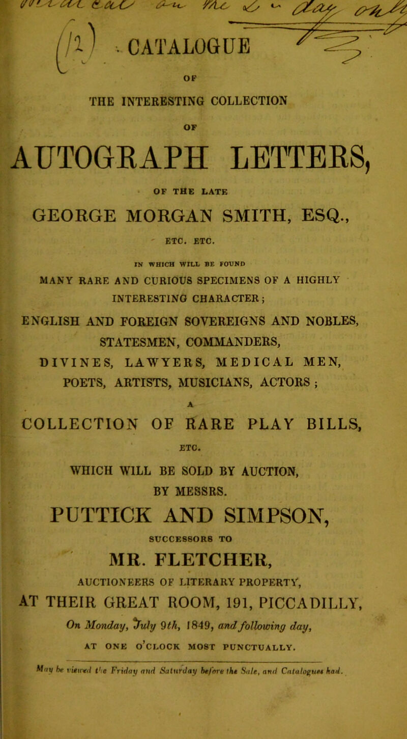 OF THE INTERESTING COLLECTION OF AUTOGRAPH LETTERS, OF THE LATE GEORGE MORGAN SMITH, ESQ., ETC. ETC. IN WHICH WILL BE FOUND MANY RARE AND CURIOUS SPECIMENS OF A HIGHLY INTERESTING CHARACTER; ENGLISH AND FOREIGN SOVEREIGNS AND NOBLES, STATESMEN, COMMANDERS, DIVINES, LAWYERS, MEDICAL MEN, POETS, ARTISTS, MUSICIANS, ACTORS ; A COLLECTION OF RARE PLAY BILLS, ETC. WHICH WILL BE SOLD BY AUCTION, BY MESSRS. PUTTICK AND SIMPSON, SUCCESSORS TO K MR. FLETCHER, AUCTIONEERS OF LITERARY PROPERTY, AT THEIR GREAT ROOM, 191, PICCADILLY, On Monday, ^Tuly 9 th, 1849, and following day, AT ONE o’clock MOST PUNCTUALLY. M»y be mu*/ the Friday and Saturday before the Sale, and Catalof’uei had.