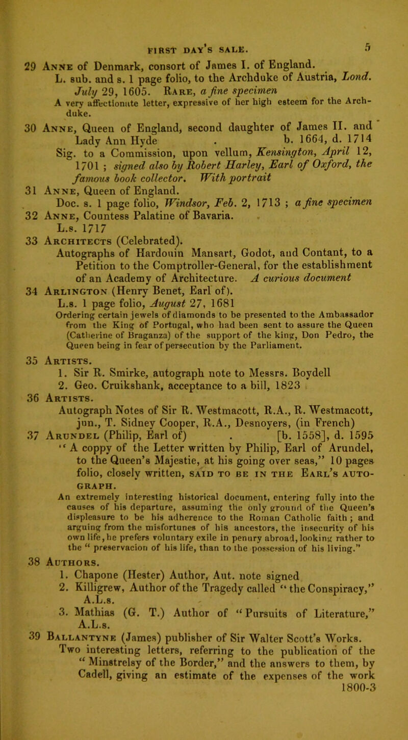 29 Anne of Denmark, consort of James I. of England. L. sub. and s. 1 page folio, to the Archduke of Austria, Land. July 29, 1605. Rare, a fine specimen A very affectionate letter, expressive of her high esteem for the Arch- duke. 30 Anne, Queen of England, second daughter of James II. and Lady Ann Hyde . b. 1664, d. 1714 Sig. to a Commission, upon vellum, Kensington, April 12, 1701 ; signed also by Robert Harley, Earl of Oxford, the famous book collector. With portrait 31 Anne, Queen of England. Doc. s. 1 page folio, Windsor, Feb. 2, 1713 ; a fine specimen 32 Anne, Countess Palatine of Bavaria. L.s. 1717 33 Architects (Celebrated). Autographs of Hardouin Mansart, Godot, aud Contant, to a Petition to the Comptroller-General, for the establishment of an Academy of Architecture. A curious document 34 Arlington (Henry Benet, Earl of). L.s. 1 page folio, August 27, 1681 Ordering certain jewels of diamonds to be presented to the Ambassador from the King of Portugal, who had been sent to assure the Queen (Catherine of Braganza) of the support of the king, Don Pedro, the Queen being in fear of persecution by the Parliament. 35 Artists. 1. Sir R. Smirke, autograph note to Messrs. Boydell 2. Geo. Cruikshank, acceptance to a bill, 1823 36 Artists. Autograph Notes of Sir R. Westmacott, R.A., R. Westmacott, jun., T. Sidney Cooper, R.A., Desnoyers, (in French) 37 Arundel (Philip, Earl of) . [b. 1558], d. 1595 “ A coppy of the Letter written by Philip, Earl of Arundel, to the Queen’s Majestie, at his going over seas,” 10 pages folio, closely written, said to be in the Earl’s auto- graph. An extremely interesting historical document, entering fully into the causes of his departure, assuming the only ground of the Queen’s displeasure to be his adherence to the Roman Catholic faith ; and arguing from the misfortunes of his ancestors, the insecurity of his own life,he prefers voluntary exile in penury abroad, looking rather to the “ preservacion of his life, than to the possession of his living.” 38 Authors. 1. Chapone (Hester) Author, Aut. note signed 2. Killigrew, Author of the Tragedy called “ the Conspiracy,” A.L.s. 3. Mathias (G. T.) Author of “ Pursuits of Literature,” A.L.s. 39 Ballantyne (James) publisher of Sir Walter Scott’s Works. Two interesting letters, referring to the publication of the “ Minstrelsy of the Border,” and the answers to them, by Cadell, giving an estimate of the expenses of the work 1800-3