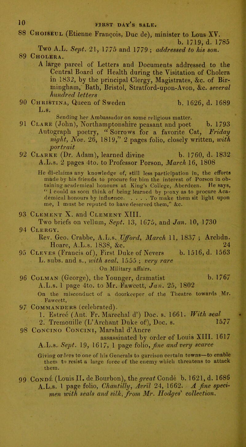 88 Choiseul (Etienne Francois, Due de), minister to Lous XV. b. 1719, d. 1785 Two A.L. Sept. 21, 1775 and 1779 ; addressed to his son. 89 Cholera. A large parcel of Letters and Documents addressed to the Central Board of Health during the Visitation of Cholera in 1832, by the principal Clergy, Magistrates, &c. of Bir- mingham, Bath, Bristol, Stratford-upon-Avon, &c. several hundred letters 90 Christina, Queen of Sweden b. 1626, d. 1689 L.s. Sending her Ambassador on some religious matter. 91 Clare (John), Northamptonshire peasant and poet b. 1793 Autograph poetry, “ Sorrows for a favorite Cat, Friday night, Nov. 26, 1819,” 2 pages folio, closely written, with portrait 92 Clarke (Dr. Adam), learned divine b. 1760, d. 1832 A.L.s. 2 pages 4to. to Professor Porson, March 16, 1808 He di-claims any knowledge of, still less participation in, the efforts made by his friends to procure for him the interest of Porson in ob- taining academical honours at King’s College, Aberdeen. He says, “ 1 could as soon think of being learned by proxy as to procure Aca- demical honours by influence To make them sit light upon me, 1 must be reputed to have deserved them,” &c. 93 Clement X. and Clement XIII. Two briefs on vellum, Sept. 13, 1675, and Jan. 10, 1730 94 Clergy. Rev. Geo. Crabbe, A.L.s. Ufford, March 11, 1837 ; Archdn. Hoare, A.L.s. 1838, &c. 24 95 Cleves (Francis of), First Duke of Nevers b. 1516, d. 1563 L. subs, and s., with seal, 1555 ; very rare On Military affairs. 96 Colman (George), the Younger, dramatist b. 1767 A.L.s. 1 page 4to. to Mr. Fawcett, Jan. 25, 1802 On the misconduct of a doorkeeper of the Theatre towards Mr. Fawcett, 97 Commanders (celebrated). 1. Estree (Ant. Fr. Marechal d’) Doc. s. 1661. With seal 2. Tremouille (L’Archant Duke of), Doc. s. 1577 98 Concino Concini, Marshal d’Ancre assassinated by order of Louis XIII. 1617 A.L.s. Sept. 19, 1617, 1 page folio, fine and very scarce Giving orders to one of his Generals to garrison certain towns—to enable them to resist a large force of the enemy which threatens to attack them. 99 Cond£ (Louis II. de Bourbon), the great Conde b. 1621, d. 1686 A.L.s. 1 page folio, Chantilly, Avr'il. 24, 1662. A fine speci- men with seals and silk, from Mr. Hodges' collection.