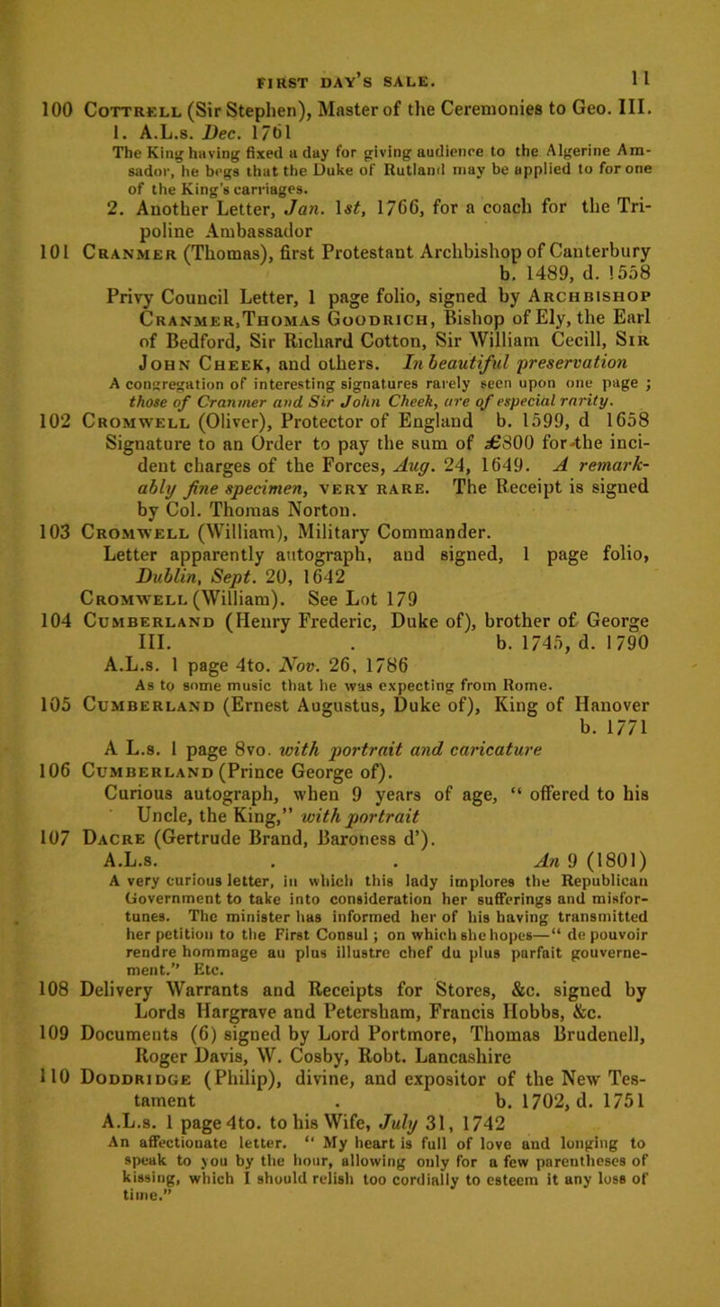 100 Cottrell (Sir Stephen), Master of the Ceremonies to Geo. III. 1. A.L.s. Dec. 1701 The King having fixed a day for giving audience to the Algerine Am- sador, he begs that the Duke of Rutland may be applied to for one of the King’s carriages. 2. Another Letter, Jan. 1$£, 1766, for a coach for the Tri- poline Ambassador 101 Cranmer (Thomas), first Protestant Archbishop of Canterbury b. 1489, d. 1558 Privy Council Letter, 1 page folio, signed by Archbishop Cranmer,Thomas Goodrich, Bishop of Ely, the Earl of Bedford, Sir Richard Cotton, Sir William Cecill, Sir John Cheek, and others. Inbeautiful 'preservation A congregation of interesting signatures rarely seen upon one page ; those of Cranmer and Sir John Cheek, are of especial rarity. 102 Cromwell (Oliver), Protector of England b. 1599, d 1658 Signature to an Order to pay the sum of a£300 for-the inci- dent charges of the Forces, Aug. 24, 1649. A remark- ably fine specimen, very rare. The Receipt is signed by Col. Thomas Norton. 103 Cromwell (William), Military Commander. Letter apparently autograph, and signed, 1 page folio, Dublin, Sept. 20, 1642 Cromwell (William). See Lot 179 104 Cumberland (Henry Frederic, Duke of), brother of George III. . b. 1745, d. 1790 A.L.s. 1 page 4to. Nov. 26, 1786 As to some music that he was expecting from Rome. 105 Cumberland (Ernest Augustus, Duke of). King of Hanover b. 1771 A L.8. 1 page 8vo. with portrait and caricature 106 Cumberland (Prince George of). Curious autograph, when 9 years of age, “ offered to his Uncle, the King,” with portrait 107 Dacre (Gertrude Brand, Baroness d’). A.L.s. . . An 9 (1801) A very curious letter, in which this lady implores the Republican Government to take into consideration her sufferings and misfor- tunes. The minister has informed her of his having transmitted her petition to the First Consul; on which she hopes—“ de pouvoir rendre hommage au plus illustre chef du plus parfait gouverne- ment.” Etc. 108 Delivery Warrants and Receipts for Stores, &c. signed by Lords Hargrave and Petersham, Francis Hobbs, &c. 109 Documents (6) signed by Lord Portmore, Thomas Brudenell, Roger Davis, W. Cosby, Robt. Lancashire 110 Doddridge (Philip), divine, and expositor of the New Tes- tament . b. 1702, d. 1751 A.L.s. 1 page4to. to his Wife, July 31, 1742 An affectionate letter. “ My heart is full of love and longing to speak to you by the hour, allowing only for a few parentheses of kissing, which I should relish too cordially to esteem it any loss of time.”