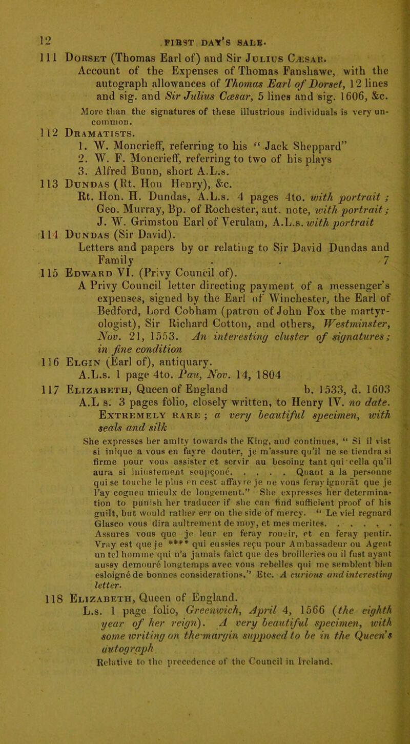 111 Dorset (Thomas Earl of) and Sir Julius C/ESar. Account of the Expenses of Thomas Fansliawe, with the autograph allowances of Thomas Earl of Dorset, 12 lines and sig. and Sir Julius Ccesar, 5 lines and sig. 1606, &c. More than the signatures of these illustrious individuals is very un- common. 112 Dramatists. 1. W. Moncrieff, referring to his “ Jack Sheppard” 2. W. F. Moncrieff, referring to two of his plays 3. Alfred Bunn, short A.L.s. 113 Dxjndas (Rt. Hon Henry), &c. Rt. Hon. H. Dundas, A.L.s. 4 pages 4to. with portrait ; Geo. Murray, Bp. of Rochester, aut. note, with portrait; J. W. Grimstou Earl of Verulam, A.L.s .with portrait 114 Dundas (Sir David). Letters and papers by or relating to Sir David Dundas and Family . . 7 115 Edward VI. (Privy Council of). A Privy Council letter directing payment of a messenger’s expeuses, signed by the Earl of Winchester, the Earl of Bedford, Lord Cobham (patron of John Fox the martyr- ologist), Sir Richard Cotton, and others, Westminster, Nov. 21, 1553. An interesting cluster of signatures; in fine condition 116 Elgin (Earl of), antiquary. A.L.s. 1 page 4to. Pan, Nov. 14, 1804 117 Elizabeth, Queen of England b. 1533, d. 1603 A.L s. 3 pages folio, closely written, to Henry IV. no date. Extremely rare ; a very beautiful specimen, ivith seals and silk She expresses her amity towards the King, and continues, “ Si il vist 6i inique a vous en fayre douter, jo m’assure qu’il ne se tiendra si tirme pour vous assister et scrvir au besoing tant qui cella qu’il aura si iniustement soupQone Quant a la personne qui se touche Ie plus en cest uffayre je ne vous feray ignorat que je i’ay cogneu mieulx de longement.” She expresses her determina- tion to punish her traducer if she can find sufficient proof of his guilt, but would rather err on the side of mercy. ‘‘ Le viel regnard Glasco vous dira uultrement de moy, et mes merites Assures vous que je leur en feray roueir, et en feray pentir. Vruy est que je qui eussies repu pour Ambassadeur ou Agent un tel hornine qui n’a jamais faict que des broideries ou il fust ayant aussy demoure longtemps avec vous rebelles qui me semblent bien esloigne de bonnes considerations.’’ Etc. A curious and interesting letter. 118 Elizabeth, Queen of England. L.s. 1 page folio, Greenwich, April 4, 1566 (the eighth year of her reign). A very beautiful specimen, with some writing on the-margin supposed to be in the Queen s autograph Relative to the precedence of the Council in Ireland.