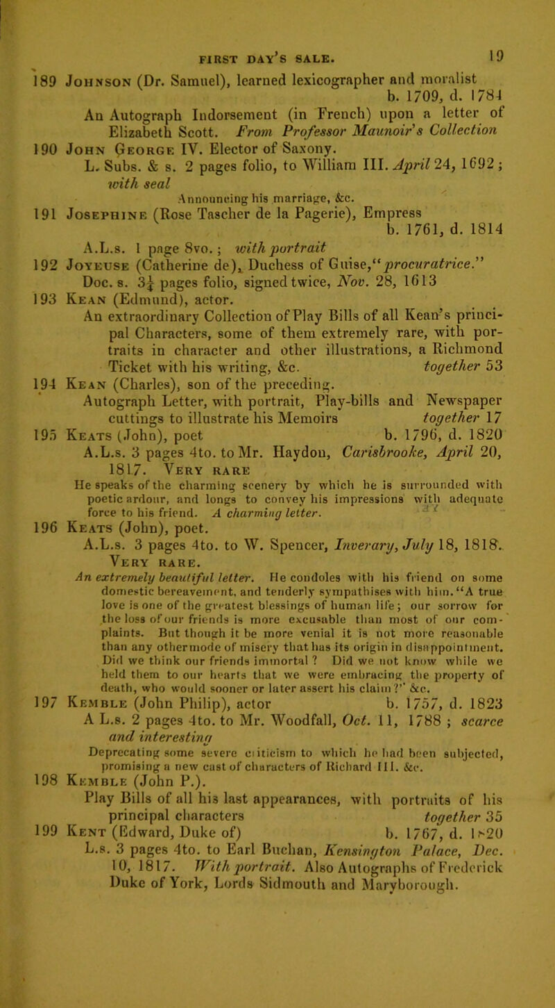 189 190 191 192 193 194 195 196 197 198 199 FIRST DAY’S SALE. 19 Johnson (Dr. Samuel), learned lexicographer and moralist b. 1709, d. 1784 An Autograph Indorsement (in French) upon a letter ot Elizabeth Scott. From Professor Maunoir s Collection John George IV. Elector of Saxony. L. Subs. & s. 2 pages folio, to William III. April 24, 1692; with seal Announcing his marriage, &c. Josephine (Rose Tascher de la Pagerie), Empress b. 1761, d. 1814 A.L.s. 1 page 8vo.; with portrait Joyeuse (Catherine de), Duchess of Guise,procuratrice.” Doc. 8. 3| pages folio, signed twice, Nov. 28, 1613 Kean (Edmund), actor. An extraordinary Collection of Play Bills of all Kean’s princi- pal Characters, some of them extremely rare, with por- traits in character and other illustrations, a Richmond together 53 in Ticket with his writing, &c. Newspaper together 17 b. 1796, d. 1820 Carisbroohe, April 20, Kean (Charles), son of the preceding. Autograph Letter, with portrait, Play-bills and cuttings to illustrate his Memoirs Keats (John), poet A.L.s. 3 pages 4to. to Mr. Haydon, 1817. Very rare He speaks of the charming scenery by which he is surrounded with poetic ardour, and longs to convey his impressions with adequate force to his friend. A charming letter. Keats (John), poet. A.L.s. 3 pages 4to. to W. Spencer, Inverary, July 18, 1818. Very rare. An extremely beautiful letter. He condoles with his friend on some domestic bereavement, and tenderly sympathises with him. “A true love is one of the greatest blessings of human life; our sorrow for the loss of our friends is more excusable than most of our com- plaints. But though it be more venial it is not more reasonable than any other mode of misery that has its origin in disappointment. Did we think our friends immortal ? Did we not know while we held them to our hearts that we were embracing the property of death, who would sooner or later assert his claim?’’ &cc. Kemble (John Philip), actor b. 1757, d. 1823 A L.8. 2 pages 4to. to Mr. Woodfall, Oct. 11, 1788 ; scarce and interesting Deprecating some severe eiiticismto which he had been subjected, promising a new cast of characters of Richard 111. &e. Kemble (John P.). Play Bills of all hi3 last appearances, with portraits of his principal characters together 35 Kent (Edward, Duke of) b. 1767, d. lf-20 L.s. 3 pages 4to. to Earl Buchan, Kensington Palace, Dec. 10, 1817. With portrait. Also Autographs of Frederick Duke of York, Lords Sidmouth and Maryborough.