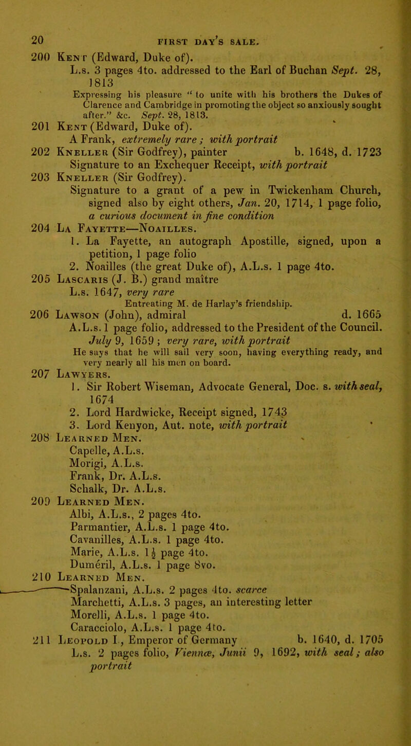 200 Kent (Edward, Duke of). L.s. 3 pages 4to. addressed to the Earl of Buchan Sept. 28, 1813 Expressing his pleasure “ to unite with his brothers the Dukes of Clarence and Cambridge in promoting the object so anxiously sought after.” &c. Sept. 28, 1813. 201 Kent (Edward, Duke of). A Frank, extremely rare ; with portrait 202 Kneller (Sir Godfrey), painter b. 1648, d. 1723 Signature to an Exchequer Receipt, with portrait 203 Kneller (Sir Godfrey). Signature to a grant of a pew in Twickenham Church, signed also by eight others, Jan. 20, 1714, 1 page folio, a curious document in fine condition 204 La Fayette—Noailles. 1. La Fayette, an autograph Apostille, signed, upon a petition, 1 page folio 2. Noailles (the great Duke of), A.L.s. 1 page 4to. 205 Lascaris (J. B.) grand maitre L.s. 1647, very rare Entreating M. de Ilarlay’s friendship. 206 Lawson (John), admiral d. 1665 A.L.s. 1 page folio, addressed to the President of the Council. July 9, 1659 ; very rare, with portrait He says that he will sail very soon, having everything ready, and very nearly all his men on board. 207 Lawyers. 1. Sir Robert Wiseman, Advocate General, Doc. s. withseal, 1674 2. Lord Hardwicke, Receipt signed, 1743 3. Lord Kenyon, Aut. note, with portrait 208 Learned Men. Capelle, A.L.s. Morigi, A.L.s. Frank, Dr. A.L.s. Schalk, Dr. A.L.s. 209 Learned Men. Albi, A.L.s., 2 pages 4to. Parmantier, A.L.s. 1 page 4to. Cavanilles, A.L.s. 1 page 4to. Marie, A.L.s. 1^ page 4to. Dumeril, A.L.s. 1 page 8vo. 210 Learned Men. —Spalanzani, A.L.s. 2 pages 4to. scarce Marchetti, A.L.s. 3 pages, an interesting letter Morelli, A.L.s. 1 page 4to. Caracciolo, A.L.s. 1 page 4to. 211 Leopold I , Emperor of Germany b. 1640, d. 1705 L.s. 2 pages folio, Viennce, Junii 9, 1692, with seal; also portrait