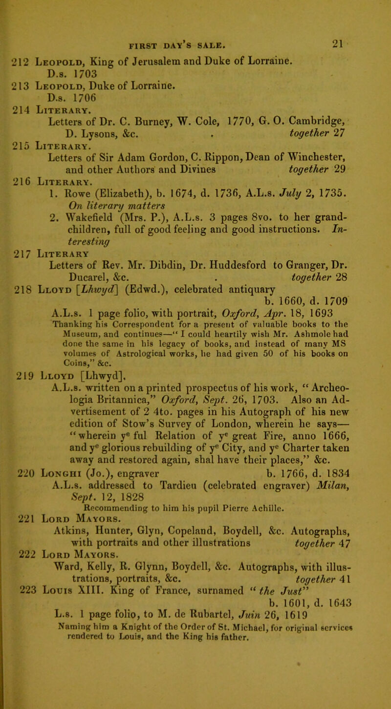 212 Leopold, King of Jerusalem and Duke of Lorraine. D.s. 1703 213 Leopold, Duke of Lorraine. D.s. 1706 214 Literary. Letters of Dr. C. Burney, W. Cole, 1770, G. 0. Cambridge, D. Lysons, &c. . together 27 215 Literary. Letters of Sir Adam Gordon, C. Rippon, Dean of Winchester, and other Authors and Divines together 29 216 Literary. 1. Rowe (Elizabeth), b. 1674, d. 1736, A.L.s. July 2, 1735. On literary matters 2. Wakefield (Mrs. P.), A.L.s. 3 pages 8vo. to her grand- children, full of good feeling and good instructions. In- teresting 217 Literary Letters of Rev. Mr. Dibdin, Dr. Huddesford to Granger, Dr. Ducarel, &c. . together 28 218 Lloyd [Lhwyd] (Edwd.), celebrated antiquary b. 1660, d. 1709 A.L.s. 1 page folio, with portrait, Oxford, Apr. 18, 1693 Thanking his Correspondent fora present of valuable books to the Museum, and continues—“ I could heartily wish Mr. Ashmole had done the same in his legacy of books, and instead of many MS volumes of Astrological works, he had given 50 of his books on Coins,” &c. 219 Lloyd [Lhwyd], A.L.s. written on a printed prospectus of his work, “ Archeo- logia Britannica,” Oxford, Sept. 26, 1703. Also an Ad- vertisement of 2 4to. pages in his Autograph of his new edition of Stow’s Survey of London, wherein he says— “ wherein ye ful Relation of yc great Fire, anno 1666, and ye glorious rebuilding of ye City, and ye Charter taken away and restored again, shal have their places,” &c. 220 Longhi (Jo.), engraver b. 1766, d. 1834 A.L.s. addressed to Tardieu (celebrated engraver) Milan, Sept. 12, 1828 Recommending to him his pupil Pierre Achille. 221 Lord Mayors. Atkins, Hunter, Glyn, Copeland, Boydell, &c. Autographs, with portraits and other illustrations together 47 222 Lord Mayors. Ward, Kelly, R. Glynn, Boydell, &c. Autographs, with illus- trations, portraits, &c. together 41 223 Louis XIII. King of France, surnamed “ the Just” b. 1601, d. 1643 L.8. 1 page folio, to M. de Rubartel, Juin 26, 1619 Naming him a Knight of the Order of St. Michael, for original services rendered to Louis, and the King his father.