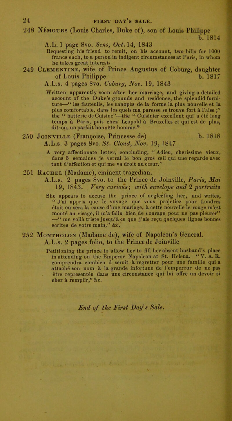 248 Nemours (Louis Charles, Duke of), son of Louis Philippe b. 1814 A.L. 1 page 8vo. Sens, Oct. 14, 1843 Requesting his friend to remit, on his account, two bills for 1000 francs each, to a person in indigent circumstances at Paris, in whom he takes great interest'. 249 Clementine, wife of Prince Augustus of Coburg, daughter of Louis Philippe b. 1817 A.L.s. 4 pages 8vo. Coburg, Nov. 19, 1843 Written apparently soon after her marriage, and giving a detailed account of the Duke’s grounds and residence, the splendid furni- ture—‘‘ les fauteuils, les canopes de la forme la plus nouvelle et la plus comfortable, dans les quels ma paresse se trouve fort it l’aise the “ batterie de Cuisine”—the “ Cuisinier excellent qui a ete long temps a Paris, puis chez Leopold it Bruxelles et qui est de plus, dit-on, un parfait honnfite homme.” 250 Joinville (Frangoise, Princesse de) b. 1818 A.L.s. 3 pages 8vo. St. Cloud, Nov. 19, 1847 A very affectionate letter, concluding, “Adieu, cherissime vieux, dans 3 semaines je verrai le bon gros ceil qui uue regarde avec tant d’affection et qui me va droit au coeur.” 251 Rachel (Madame), eminent tragedian. A.L.s. 2 pages 8vo. to the Prince de Joinville, Paris, Mai 19, 1843. Very curious; 'with envelope and 2 portraits She appears to accuse the prince of neglecting her, and writes, “ J’ai appris que le voyage que vous projetiez pour Londres etoit ou sera la cause d’une mariage, a cette nouvelle le rouge m’est monte au visage, il in’a fallu bien de courage pour ne pas pleurer” —“ me voila triste jusqu’5 ce que j’aie regu quelques lignes bonnes ecrites de votre main,” &c. 252 Montholon (Madame de), wife of Napoleon’s General. A.L.s. 2 pages folio, to the Prince de Joinville Petitioning the prince to allow her to fill her absent husband’s place in attending on the Emperor Napoleon at St. Helena. “ V. A. R. comprendra combien il seroit a regretter pour une famille qui a attache son nom ii la grande infortune de l’empereur de ne pas etre representee dans une circonstance qui lui offre un devoir si cher a remplir,”&c. End of the First Day's Sale. ■v