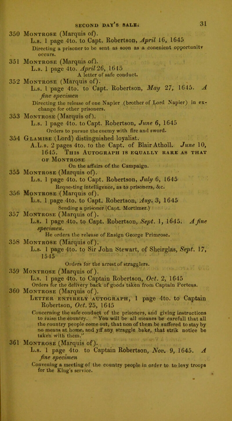 350 Montrose (Marquis of). L.s. 1 page 4to. to Capt. Robertson, April 16, 1645 Directing a prisoner to be sent as soon as a conenient opportunity occurs. 351 Montrose (Marquis of). L.s. 1 page 4to. April 26, 1645 A letter of safe conduct. 352 Montrose (Marquis of). L.s. I page 4to. to Capt. Robertson, May 27, 1645. A fine specimen Directing the release of one Napier (brother of Lord Napier) in ex- change for other prisoners. 353 Montrose (Marquis of). L.s. 1 page 4to. to Capt. Robertson, June 6, 1645 Orders to pursue the enemy with fire and sword. 354 Glamise (Lord) distinguished loyalist. A.L.s. 2 pages 4to. to the Capt. of Blair Atholl. June 10, 1645. This Autograph is equally rare as that of Montrose On the affairs of the Campaign. 355 Montrose (Marquis of). L.s. 1 page 4to. to Capt. Robertson, July 6, 1645 Reque-ting intelligence, a9 to prisoners, &c. 356 Montrose (Marquis of). L.s. 1 page 4to. to Capt. Robertson, Aug. 3, 1645 Sending a prisoner (Capt. Mortimer.) 357 Montrose (Marquis of). L.s. 1 page 4to. to Capt. Robertson, Sept. 1, 1645. A fine specimen. He orders the release of Ensign George Primrose. 358 Montrose (Marquis of). L.s. 1 page4to. to Sir John Stewart, of Sheirglas, Sept. 17, 1545 Orders for the arrest of stragglers. 359 Montrose (Marquis of). L.s. 1 page 4to. to Captain Robertson, Oct. 2, 1645 Orders fur the delivery back of goods taken from Captain Porteus. 360 Montrose (Marquis of). Letter entirely autograph, 1 page 4to. to Captain Robertson, Oct. 25, 1645 Concerning the sufe conduct of the prisoners, and giving instructions to raise the country. “ You will be all meanes be carefull that all the country people come out, that non of them be suffered to stay by no means at home, and yff any straggle bake, that strik notice be taken with them.” 361 Montrose (Marquis of). L.s. 1 page 4to to Captain Robertson, Nov. 9, 1645. A fine specimen Convening a meeting of the country people in order to to levy troops for the King’s service.