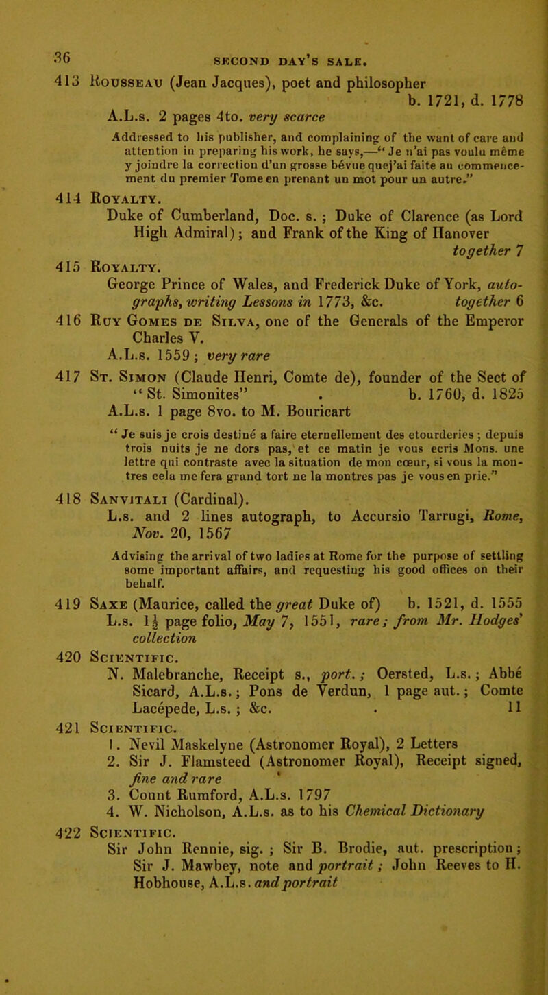 413 414 415 416 417 418 419 420 421 422 Rousseau (Jean Jacques), poet and philosopher b. 1721, d. 1778 A.L.s. 2 pages 4to. very scarce Addressed to liis publisher, and complaining of the want of care and attention in preparing his work, he says,—“ Je n’ai pas voulu meme y joindre la correction d’un grosse bevue quej’ai faite au commence- ment du premier Tome en prenant un mot pour un autre.” Royalty. Duke of Cumberland, Doc. s. ; Duke of Clarence (as Lord High Admiral); and Frank of the King of Hanover together 7 Royalty. George Prince of Wales, and Frederick Duke of York, auto- graphs, writing Lessons in 1773, &c. together 6 Ruy Gomes de Silva, one of the Generals of the Emperor Charles V. A.L.s. 1559; very rare St. Simon (Claude Henri, Comte de), founder of the Sect of “St. Simonites” . b. 1760, d. 1825 A.L.s. 1 page 8vo. to M. Bouricart “ Je suis je crois destine a faire eternellement des etourderies ; depuis trois nuits je ne dors pas, et ce matin je vous ecris Mons. une lettre qui contraste avec la situation de mon coeur, si vous la mon- tres cela me fera grand tort ne la montres pas je vous en prie.” Sanvjtali (Cardinal). L.s. and 2 lines autograph, to Accursio Tarrugi, Rome, Nov. 20, 1567 Advising the arrival of two ladies at Rome for the purpose of settling some important affairs, and requesting his good offices on their behalf. Saxe (Maurice, called the great Duke of) b. 1521, d. 1555 L.s. 1§ page folio, May 7, 1551, rare; from Mr. Hodges' collection Scientific. N. Malebranche, Receipt s., port.; Oersted, L.s.; Abbe Sicard, A.L.s.; Pons de Verdun, 1 page aut.; Comte Lacepede, L.s. ; &c. . 11 Scientific. 1. Nevil Maskelyne (Astronomer Royal), 2 Letters 2. Sir J. Flamsteed (Astronomer Royal), Receipt signed, fine and rare 3. Count Rumford, A.L.s. 1797 4. W. Nicholson, A.L.s. as to his Chemical Dictionary Scientific. Sir John Rennie, sig. ; Sir B. Brodie, aut. prescription; Sir J. Mawbey, note and portrait; John Reeves to H. Hobhouse, A.L.s. and portrait