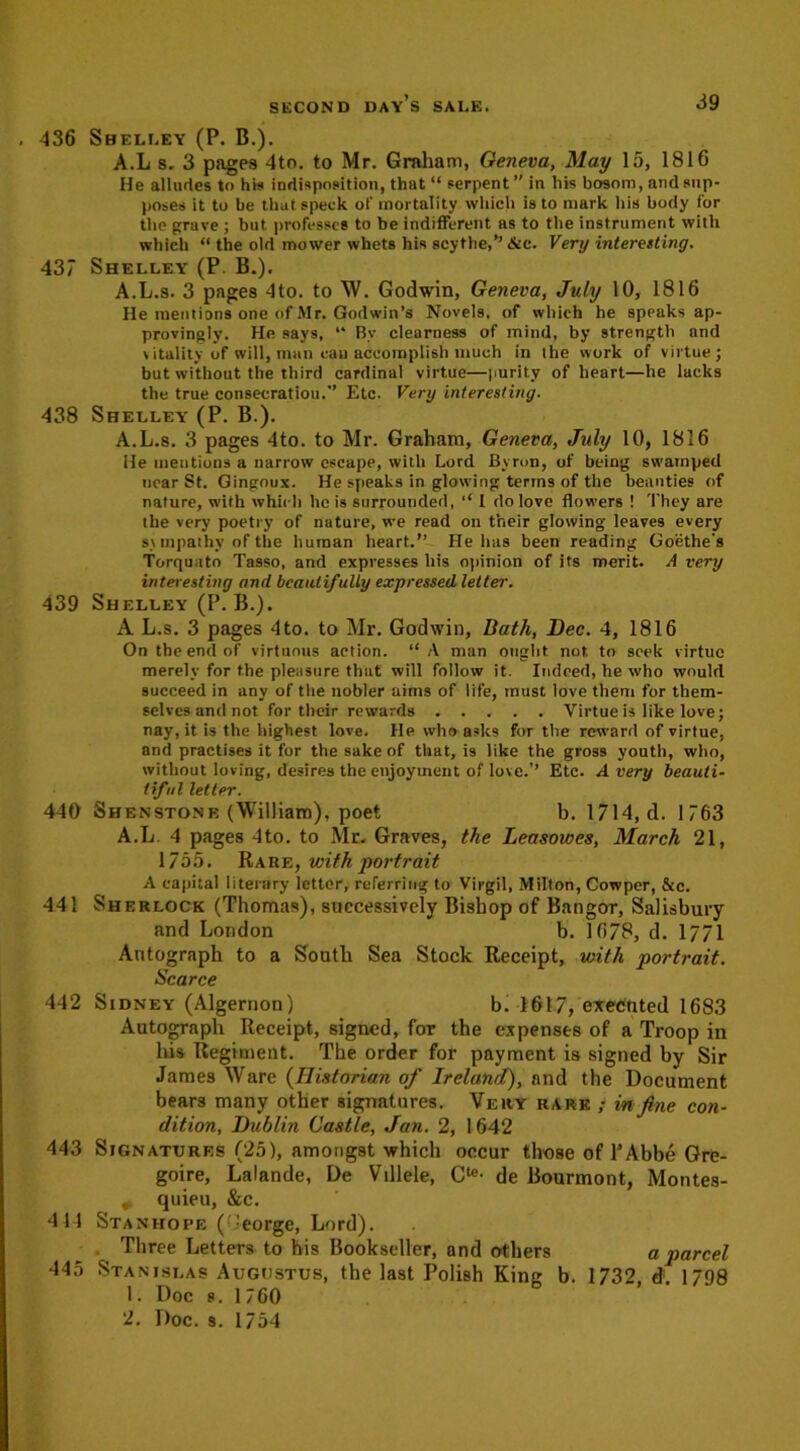 436 Shelley (P. B.). A.L s. 3 pages 4to. to Mr. Graham, Geneva, May 15, 1816 He alludes to his indisposition, that “ serpent ” in his bosom, and sup- poses it to be that speck of mortality which is to mark his body for the grave ; but. professes to be indifferent as to the instrument with which “ the old mower whets his scythe,’’ Sec. Very interesting. 437 Shelley (P. B.). A.L.s. 3 pages 4to. to W. Godwin, Geneva, July 10, 1816 He mentions one of Mr. Godwin’s Novels, of which he sppaks ap- provingly. He says, “ By clearness of mind, by strength and vitality of will, man can accomplish much in the work of virtue; but without the third cardinal virtue—purity of heart—he lacks the true consecratiou.” Etc. Very interesting. 438 Shelley (P. B.). A.L.s. 3 pages 4to. to Mr. Graham, Geneva, July 10, 1816 He ineutions a narrow escape, with Lord Byron, of being swamped near St. Gingoux. He speaks in glowing terms of the beauties of nature, with which hois surrounded, I do love flowers ! They are the very poetry of nature, we read on their glowing leaves every sympathy of the human heart.” Helms been reading Goethe's Torquato Tasso, and expresses his opinion of its merit. A very interesting and beautifully expressed letter. 439 Shelley (P. B.). A L.s. 3 pages 4to. to Mr. Godwin, Bath, Dec. 4, 1816 On the end of virtuous action. “ A man ought not. to seek virtue merely for the pleasure that will follow it. Indeed, he who would succeed in any of the nobler aims of life, must love them for them- selves and not for their rewards Virtue is like love; nay, it is the highest love. He who asks for the reward of virtue, and practises it for the sake of that, is like the gross youth, who, without loving, desires the enjoyment of love.’’ Etc. Avery beauti- tiful letter. 440 Shenstone (William), poet b. 1714, d. 1763 A.L 4 pages 4to. to Mr. Graves, the Leasowes, March 21, 1/55. Rare, with portrait A capital literary letter, referring to Virgil, Milton, Cowper, &c. 441 Sherlock (Thomas), successively Bishop of Bangor, Salisbury and London b. 16/8, d. 1771 Autograph to a South Sea Stock Receipt, with 'portrait. Scarce 442 Sidney (Algernon) bi 1617, executed 1683 Autograph Receipt, signed, for the expenses of a Troop in his Regiment. The order for payment is signed by Sir James Ware (Historian of Irelanrl), and the Document bears many other signatures. Very rare ; in fine con- dition, Dublin Castle, Jan. 2, 1642 443 Signatures (25), amongst which occur those of 1’Abbe Gre- goire, Lalande, De Villele, O- de Bourmont, Montes- . quieu, &c. 414 Stanhope (George, Lord). Three Letters to his Bookseller, and others a parcel 445 Stanislas Augustus, the last Polish King b. 1732, d:. 1798 1. Doc s. 1760 2. Doc. s. 1754