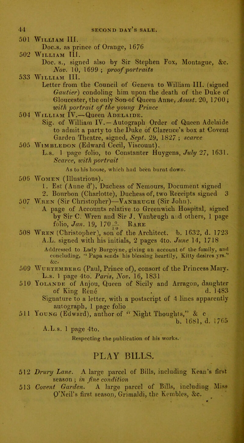 501 William III. Doc.s. as prince of Orange, 1676 502 William III. Doc. s., signed also by Sir Stephen Fox, Montague, &c. Nov. 10, 1699 ; proof portraits 533 William III. Letter from the Council of Geneva to William III. (signed Gautier) condoling him upon the death of the Duke of Gloucester, the only Son-of Queen Anne^ Aoast. 20, 1700 ; with portrait of the young Prince 504 William IV.—Queen Adelaide. Sig. of William IV. —Autograph Order of Queen Adelaide to admit a party to the Duke of Clarence’s box at Covent Garden Theatre, signed, Sept. 29, 1827 ; scarce 505 Wimbledon (Edward Cecil, Viscount). L.s. 1 page folio, to Constanter Huygens, July 27, 1631. Scarce, with portrait As to his house, which had been burnt down. 506 Women (Illustrious). 1. Est (.Anne d’), Duchess of Nemours, Document signed 2. Bourbon (Charlotte), Duchess of, two Receipts signed 3 507 Wren (Sir Christopher)—Vanbrugh (Sir John). A page of Accounts relative to Greenwich Hospital, signed by Sir C. Wren and Sir J. Vanbrugh a id others, 1 page folio, Jan. 19, 170— Rare 508 Wren (Christopher), son of the Architect, b. 1632, d. 1723 A.L. signed with his initials, 2 pages 4to. June 14, 1718 Addressed to Lady Burgoyne, giving an account of the family, and concluding, Papa sends his blessing heartily, Kittv desires yrs.’’ 509 Wurtembekg (Paul, Prince of), consort of the Princess Mary. L.s. 1 page 4to. Paris, Nov. 16, 1831 510 Yolande of Anjou, Queen of Sicily and Arragon, daughter of King Rene . d. 1483 Signature to a letter, with a postscript of 4 lines apparently autograph, 1 page folio 511 Young (Edward), author of <c Night Thoughts,” & c b. 1681, d. 1 76f> A.L.s. 1 page 4to. Respecting the publication of his works. PLAY BILLS. 512 Drury Lane. A large parcel of Bills, including Kean’s first season ; in fine condition 513 Covent Garden. A large parcel of Bilks, including Miss P’Neil’s first season, Grimaldi, the Kembles, &c.