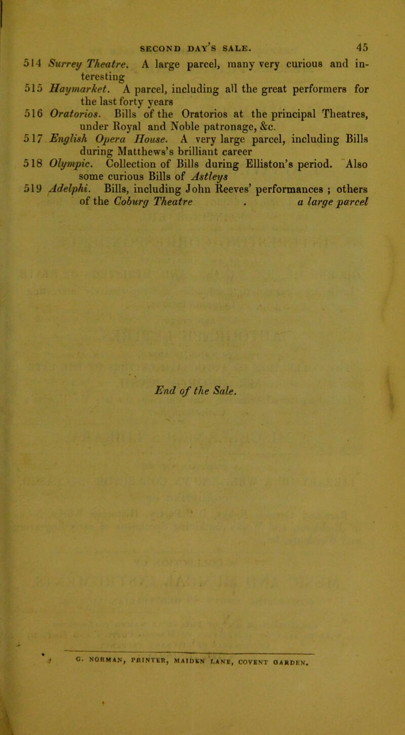 514 Surrey Theatre. A large parcel, many very curious and in- teresting 515 Haymarket. A parcel, including all the great performers for the last forty years 516 Oratorios. Bills of the Oratorios at the principal Theatres, under Royal and Noble patronage, &c. 517 English Opera House. A very large parcel, including Bills during Matthews’s brilliant career 518 Olympic. Collection of Bills during Elliston’s period. Also some curious Bills of Astleys 519 Adelphi. Bills, including John Reeves’ performances ; others of the Coburg Theatre . a large parcel End of the Sale. i O. NORMAN, PRINTER, MAIDEN f.ANE, COVENT GARDEN.