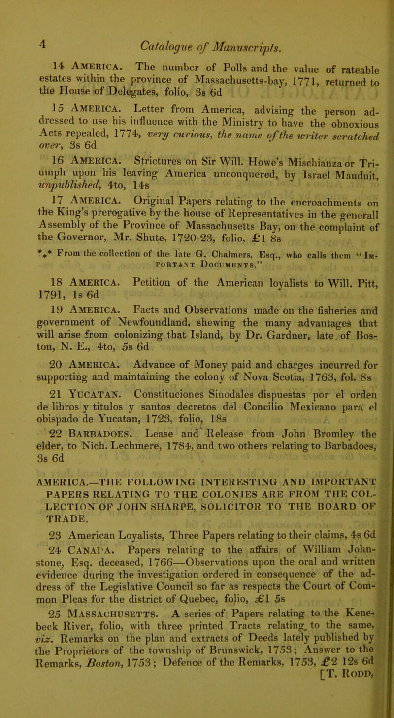 14- America. The number of Polls and the value of rateable estates within the province of Massachusetts-bay, 1771, returned to the House of Delegates, folio, 3s 6d 15 America. Letter from America, advising the person ad- dressed to use his influence with the Ministry to have the obnoxious Acts repealed, 1774, very curious, the name of the writer scratched over, 3s 6d 16 America. Strictures on Sir Will. Howe’s Mischianzaor Tri- umph upon his leaving America unconquered, by Israel Mauduit, unpublished, 4to, 14s 17 AMERICA. Original Papers relating to the encroachments on the King’s prerogative by the house of Representatives in the generall Assembly of the Province of Massachusetts Bay, on the complaint of the Governor, Mr. Shute, 1720-23, folio, £'l 8s %* From the collection of the late G. Chalmers, Esq., who calls them “ Im- conTANT Documents.” 18 AMERICA. Petition of the American loyalists to Will. Pitt, 1791, Is 6d 19 AMERICA. Facts and Observations made on the fisheries and government of Newfoundland, shewing the many advantages that will arise from colonizing that Island, by Dr. Gardner, late of Bos- ton, N. E., 4to, 5s 6d 20 AMERICA. Advance of Money paid and charges incurred for supporting and maintaining the colony of Nova Scotia, 1763, fol. Ss 21 YUCATAN. Constituciones Sinodales dispuestas por el orden de libros y titulos y santos decretos del Concilio Mexicano para el obispado de Yucatan, 1723, folio, 18s 22 BARBADOES. Lease and Release from John Bromley the elder, to Nich. Lechmere, 1784, and two others relating to Barbadoes, 3s 6d AMERICA.—THE FOLLOWING INTERESTING AND IMPORTANT PAPERS RELATING TO THE COLONIES ARE FROM THE COL- LECTION OF JOHN SHARPE, SOLICITOR TO THE BOARD OF TRADE. 23 American Loyalists, Three Papers relating to their claims, 4s 6d 24 CANADA. Papers relating to the affairs of William John- stone, Esq. deceased, 1766—Observations upon the oral and written evidence during the investigation ordered in consequence of the ad- dress of the Legislative Council so far as respects the Court of Com- mon Pleas for the district of Quebec, folio, £1 5s 25 Massachusetts. A series of Papers relating to the Kene- beck River, folio, with three printed Tracts relating, to the same, viz. Remarks on the plan and extracts of Deeds lately published by the Proprietors of the township of Brunswick, 1753; Answer to the Remarks, Boston, 1753; Defence of the Remarks, 1753, £2 12s 6d