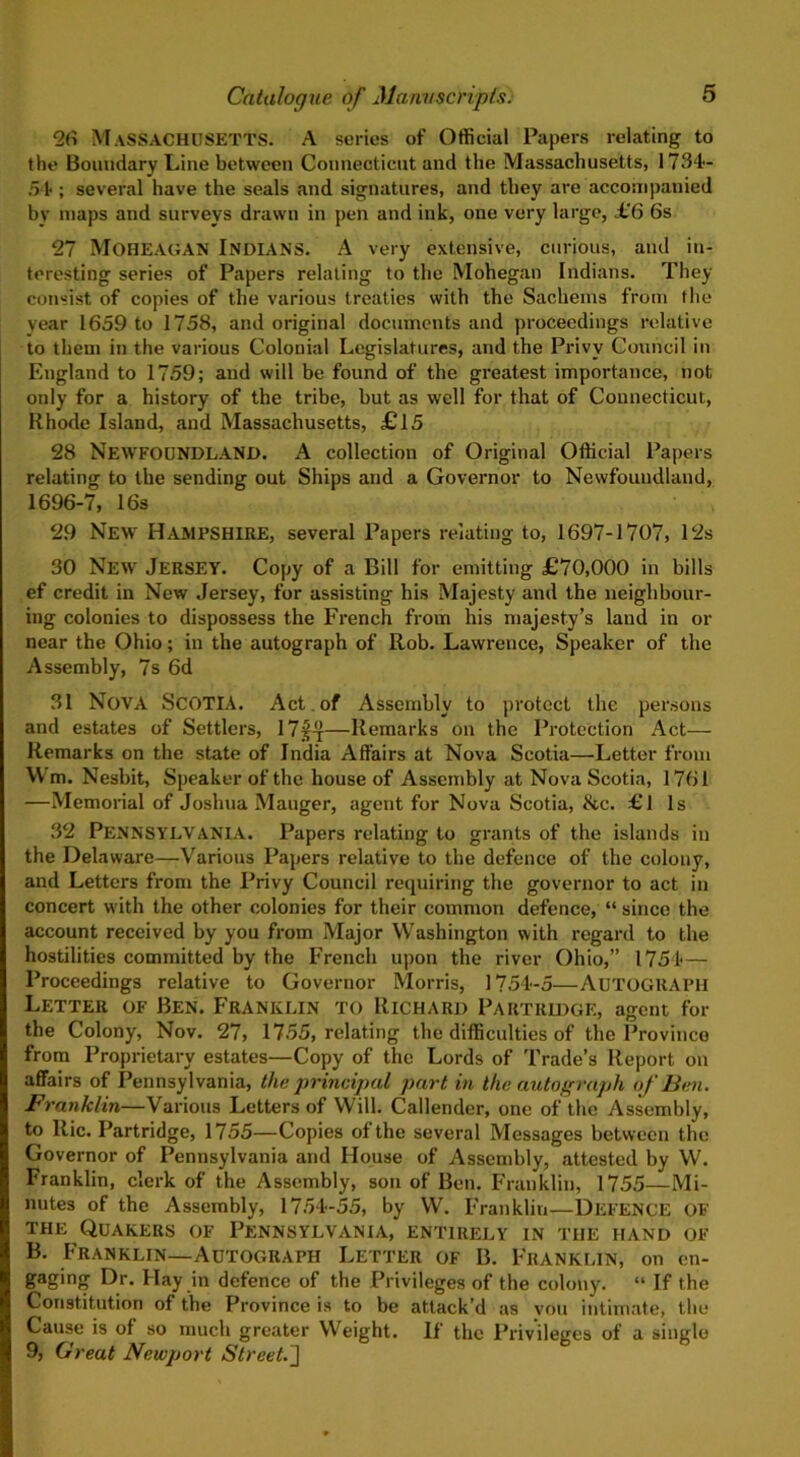 26 Massachusetts. A series of Official Papers relating to the Boundary Line between Connecticut and the Massachusetts, 1734- 51; several have the seals and signatures, and they are accompanied by maps and surveys drawn in pen and ink, one very large, £6 6s 27 Moheagan Indians. A very extensive, curious, and in- teresting series of Papers relating to the Mohegan Indians. They consist of copies of the various treaties with the Sachems from the vear 1659 to 1758, and original documents and proceedings relative to them in the various Colonial Legislatures, and the Privy Council in England to 1759; and will be found of the greatest importance, not only for a history of the tribe, but as well for that of Connecticut, Rhode Island, and Massachusetts, £15 28 NEWFOUNDLAND. A collection of Original Official Papers relating to the sending out Ships and a Governor to Newfoundland, 1696-7, 16s 29 New Hampshire, several Papers relating to, 1697-1707, 12s 30 New Jersey. Copy of a Bill for emitting £70,000 in bills ef credit in New Jersey, for assisting his Majesty and the neighbour- ing colonies to dispossess the French from his majesty’s land in or near the Ohio; in the autograph of Rob. Lawrence, Speaker of the Assembly, 7s 6d 31 Nova Scotia. Act.of Assembly to protect the persons and estates of Settlers, 17J~r—Remarks on the Protection Act— Remarks on the state of India Affairs at Nova Scotia—Letter from Wm. Nesbit, Speaker of the house of Assembly at Nova Scotia, 1761 —Memorial of Joshua Mauger, agent for Nova Scotia, &c. £1 Is 32 PENNSYLVANIA. Papers relating to grants of the islands in the Delaware—Various Papers relative to the defence of the colony, and Letters from the Privy Council requiring the governor to act in concert with the other colonies for their common defence, “ since the account received by you from Major Washington with regard to the hostilities committed by the French upon the river Ohio,” 1754— Proceedings relative to Governor Morris, 1754-5—AUTOGRAPH Letter of Ben. Franklin to Richard Partridge, agent for the Colony, Nov. 27, 1755, relating the difficulties of the Province from Proprietary estates—Copy of the Lords of Trade’s Report on affairs of Pennsylvania, the principal part in the autograph of'Ben. Franklin—Various Letters of Will. Callender, one of the Assembly, to Ric. Partridge, 1755—Copies of the several Messages between the Governor of Pennsylvania and House of Assembly, attested by W. Franklin, clerk of the Assembly, son of Ben. Franklin, 1755—Mi- nutes of the Assembly, 1754-55, by W. Franklin—DEFENCE OF the Quakers of Pennsylvania, entirely in the hand of B. Franklin—Autograph Letter of B. Franklin, on en- gaging Dr. Hay in defence of the Privileges of the colony. “ If the Constitution of the Province is to be attack’d as vou intimate, the Cause is of so much greater Weight. If the Privileges of a single