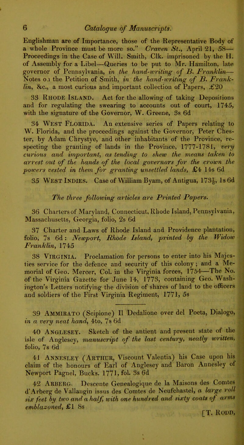 Englishman are of Importance, those of the Representative Body of a whole Province must be more so.” Craven St., April 21, 58— Proceedings in the Case of Will. Smith, Clk. imprisoned by the H. of Assembly for a Libel—Queries to be put to Mr. Hamilton, late governor of Pennsylvania, in the hand-writing of B. Franklin— Notes o.i the Petition of Smith, in the hand-writing of B. Frank- lin, be., a most curious and important collection of Papers, <£20 33 RHODE Island. Act for the allowing of taking Depositions and for regulating the swearing to accounts out of court, 1745, with the signature of the Governor, W. Greene, 3s 6d 34 WEST Florida. An extensive series of Papers relating to W. Florida, and the proceedings against the Governor, Peter Ches- ter, by Adam Chrystye, and other inhabitants of the Province, re- specting the granting of lands in the Province, 1777-1781, very curious and important, as tending to shew the means taken to arrest out of the hands of the local governors for the crown the powers vested in them for granting unsettled lands, £4 14s 6d 35 WEST Indies. Case of William Byam, of Antigua, 173£, 1 s 6d The three following articles are Printed Papers. 36 Charters of Maryland, Connecticut, Rhode Island, Pennsylvania, Massachusetts, Georgia, folio, 2s 6d 37 Charter and Laws of Rhode Island and Providence plantation, folio, 7s 6d: Newport, Rhode Island, printed by the Widow Franklin, 1745 38 Virginia. Proclamation for persons to enter into his Majes- ties service for the defence and security of this colony ; and a Me- morial of Geo. Mercer, Col. in the Virginia forces, 1754—The No. of the Virginia Gazette for June 14, 1773, containing Geo. Wash- ington’s Letters notifying the division of shares of land to the officers and soldiers of the First Virginia Regiment, 1771, 5s 39 AMMIRATO (Scipione) II Dedalione over del Poeta, Dialogo, in a very neat hand, 4to, 7s 6d 40 ANGLESEY. Sketch of the antient and present state of the isle of Anglesey, manuscript of the last century, neatly written, folio, 7s 6d 41 ANNESLEY (ARTHUR, Viscount Valentia) his Case upon his claim of the honours of Earl of Anglesey and Baron Aunesley of Newport Pagnel, Bucks. 1771, fob 3s Gd 42 ARBERG- Descente Genealogique de la Maisons des Comtes d’Arberg de Vallaugin issus des Comtes de Neufchastel, a large roll six feet by two and, a half, with one hundred and sixty coats of arms emblazoned, £1 8s