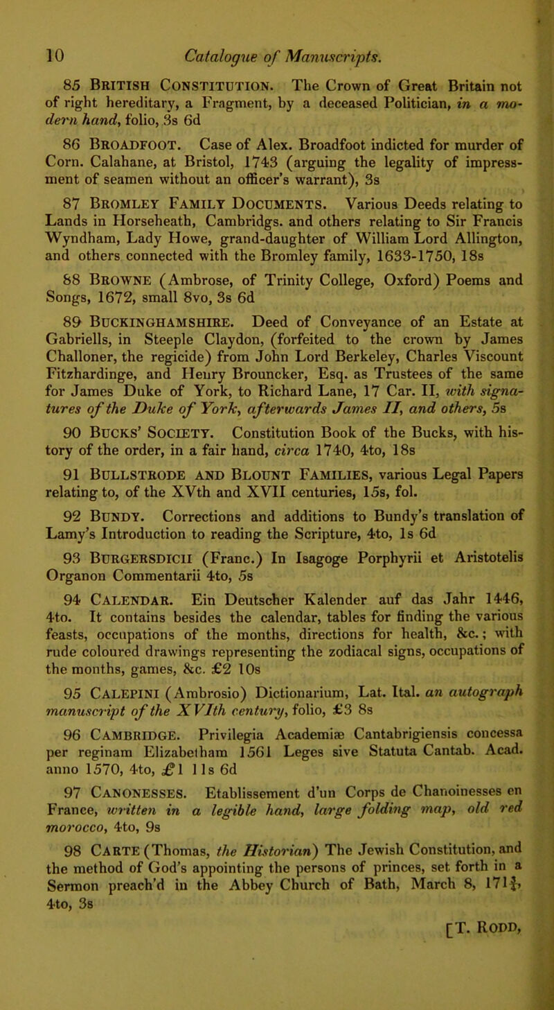 85 British Constitution. The Crown of Great Britain not of right hereditary, a Fragment, by a deceased Politician, in a mo- dern hand, folio, 3s 6d 86 BROADFOOT. Case of Alex. Broadfoot indicted for murder of Corn. Calahane, at Bristol, 1743 (arguing the legality of impress- ment of seamen without an officer’s warrant), 3s 87 Bromley Family Documents. Various Deeds relating to Lands in Horseheath, Cambridgs. and others relating to Sir Francis Wyndham, Lady Howe, grand-daughter of William Lord Allington, and others connected with the Bromley family, 1633-1750, 18s 88 BROWNE (Ambrose, of Trinity College, Oxford) Poems and Songs, 1672, small 8vo, 3s 6d 89 BUCKINGHAMSHIRE. Deed of Conveyance of an Estate at Gabrielis, in Steeple Claydon, (forfeited to the crown by James Challoner, the regicide) from John Lord Berkeley, Charles Viscount Fitzhardinge, and Henry Brouncker, Esq. as Trustees of the same for James Duke of York, to Richard Lane, 17 Car. II, with signa- tures of the Duke of York, afterwards James II, and others, 5s 90 Bucks’ Society. Constitution Book of the Bucks, with his- tory of the order, in a fair hand, circa 1740, 4to, 18s 91 Bullstrode and Blount Families, various Legal Papers relating to, of the XVth and XVII centuries, 15s, fol. 92 Bundy. Corrections and additions to Bundy’s translation of Lamy’s Introduction to reading the Scripture, 4to, Is 6d 93 Burgersdicii (Franc.) In Isagoge Porphyrii et Aristotelis Organon Commentarii 4to, 5s 94 Calendar. Ein Deutscher Kalender auf das Jahr 1446, 4to. It contains besides the calendar, tables for finding the various feasts, occupations of the months, directions for health, &c.; with rude coloured drawings representing the zodiacal signs, occupations of the months, games, &c. £2 10s 95 CALEPINI (Ambrosio) Dictionarium, Lat. Ital. an autograph manuscript of the XVIth century, folio, £3 8s 96 Cambridge. Privilegia Academiae Cantabrigiensis concessa per reginam Elizabetham 1561 Leges sive Statuta Cantab. Acad, anno 1570, 4to, £l 1 Is 6d 97 CANONESSES. Etablissement d’un Corps de Chanoinesses en France, written in a legible hand, large folding map, old red morocco, 4to, 9s 98 Carte (Thomas, the Historian) The Jewish Constitution, and the method of God’s appointing the persons of princes, set forth in a Sermon preach’d in the Abbey Church of Bath, March 8, 171 4to, 3s