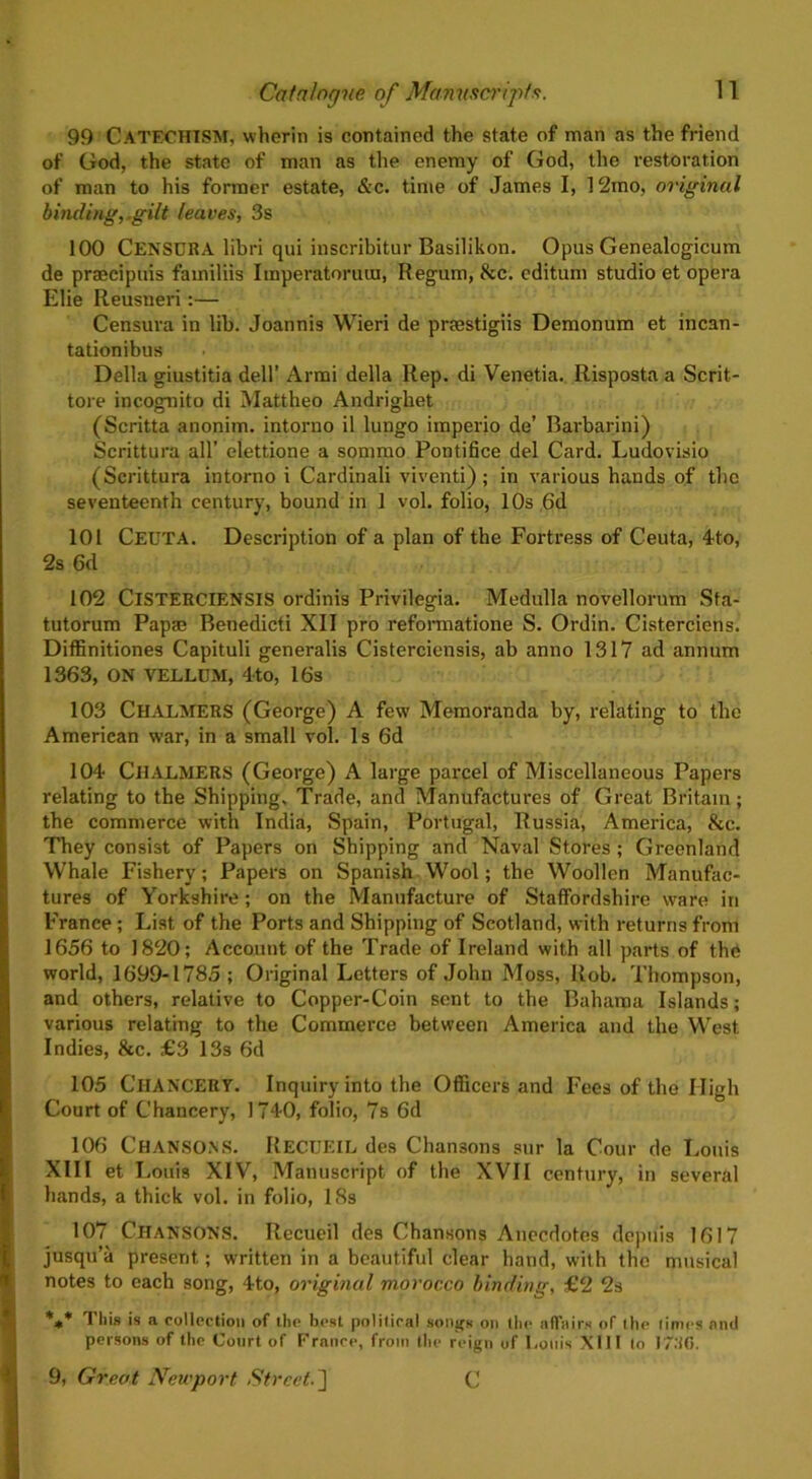 99 CATECHISM, wherin is contained the state of man as the friend of God, the state of man as the enemy of God, the restoration of man to his former estate, &c. time of James I, 12mo, original binding,.gilt leaves, 3s 100 CENSURA libri qui inscribitur Basilikon. Opus Genealogicum de praecipuis familiis Imperatoruin, Regum, &c. cditum studio et opera Elie Reusneri:— Censura in lib. Joannis Wieri de prsestigiis Demonum et incan- tationibus Della giustitia dell’ Armi della Rep. di Venetia. Risposta a Scrit- tore incognito di Mattheo Andrighet (Scritta anonim. intorno il lungo imperio de’ Barbarini) Scrittura all’ elettione a sommo Pontifice del Card. Ludovisio (Scrittura intorno i Cardinali viventi); in various hands of the seventeenth century, bound in 1 vol. folio, 10s 6d 101 CEUTA. Description of a plan of the Fortress of Ceuta, 4to, 2s 6d 102 ClSTERCIENSlS ordinis Privilegia. Medulla novellorum Sfa- tutorum Papae Benedicti XII pro reformatione S. Ordin. Cisterciens. Diffinitiones Capituli generalis Cisterciensis, ab anno 1317 ad annum 1363, ON VELLUM, 4to, 16s 103 CHALMERS (George) A few Memoranda by, relating to the American war, in a small vol. Is 6d 104 CHALMERS (George) A large parcel of Miscellaneous Papers relating to the Shipping. Trade, and Manufactures of Great Britain; the commerce with India, Spain, Portugal, Russia, America, &c. They consist of Papers on Shipping and Naval Stores ; Greenland Whale Fishery; Papers on Spanish Wool; the Woollen Manufac- tures of Yorkshire; on the Manufacture of Staffordshire ware in France ; List of the Ports and Shipping of Scotland, with returns from 1656 to 1820; Account of the Trade of Ireland with all parts of thd world, 1699-1785; Original Letters of John Moss, Rob. Thompson, and others, relative to Copper-Coin sent to the Bahama Islands; various relating to the Commerce between America and the West Indies, &c. £3 13s 6d 105 CHANCERY. Inquiry into the Officers and Fees of the High Court of Chancery, 1740, folio, 7s 6d 106 Chansons. RECUEIL des Chansons sur la Cour de Louis XIII et Louis XIV, Manuscript of the XVII century, in several hands, a thick vol. in folio, 18s 107 Chansons. Recueil des Chansons Anecdotes depuis 1617 jusqu’a present; written in a beautiful clear hand, with the musical notes to each song, 4to, original morocco binding, £2 2s *** 1 liis is a collection of the best political songs on the affairs of the limes and persons of the Court of France, from the reign of Louis XIII to 17:16.