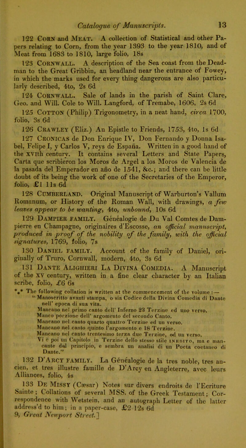 122 CORN and Meat. A collection of Statistical and other Pa- pers relating to Corn, from the year 1393 to the year 1810, and of Meat from 1683 to 1810, large folio, 18s 123 CORNWALL. A description of the Sea coast from the Dead- man to the Great Gribbin, an headland near the entrance of Fowey, in which the marks used for every thing dangerous are also particu- larly described, 4to, 2s 6d 124 CORNWALL. Sale of lands in the parish of Saint Clare, Geo. and Will. Cole to Will. Langford, of Tremabe, 1606, 2s 6d 125 COTTON (Philip) Trigonometry, in a neat hand, circa 1700, folio, 3s 6d 126 CRAWLEY (Eliz.) An Epistle to Friends, 1753, 4to, Is 6d 127 CRONICAS de Don Enrique IV, Don Fernando y Donna Isa- bel, Felipe I, y Carlos V, reys de Espana. Written in a good hand of the XVlth century. It contains several Letters and State Papers, Carta que scribieron los Moros de Argel a los Moros de Valencia de la pasada del Emperador en ano de 1541, &c.; and there can be little doubt of its being the work of one of the Secretaries of the Emperor, folio, £l 11s 6d 128 Cumberland. Original Manuscript of Warburton’s Vallum Romanum, or History of the Roman Wall, with drawings, a few leaves appear to be wanting, 4to, unbound, 10s 6d 129 Dampier FAMILY. Gcnealogie de Du Val Comtes de Dam- pierre en Champagne, originaires d’Escosse, an official manuscript, produced in proof of the nobility of the family, with the official signatures, 1769, folio, 7s 130 Daniel family. Account of the family of Daniel, ori- ginally of Truro, Cornwall, modern, 4to, 3s 6d 131 Dante Alighieri La Divina Comedia. A Manuscript of the XV century, written in a fine clear character by an Italian scribe, folio, £6 6s *** The following collation is written at the commencement of the volume :— “ Manoscritto avanti stampa, o sia Codice della Divina Comedia di Dante nell’ epoca di sua vita. Mancano nel primo canto dell’ Inferno 23 Terzine ed uno verso. Manco porzione dell’ argomento del secondo Canto. Mancano nel canto quarto quattro Terzine ed uti verso. Mancano nel canto quinto 1’argoinento e 18 Terzine. Mancano nel canto trentesimo terza due Terzine, od un verso. Vi 6 poi un Capitolo in Terzine dello stesso stile inedito, ma e man- cante dal principio, e sembra un analisi di un Poeta coetanco di Dante.” 132 D Arcy FAMILY. La G6nealogie de la tres noble, tres an- cien, et tres illustre famille de D’Arcy en Angleterre, avec leurs Alliances, folio, 4s 133 De Missy (Csesar) Notes sur divers endroits de l’Ecriture Sainte ; Collations of several MSS. of the Greek Testament; Cor- respondence with Wetstein, and an autograph Letter of the latter address’d to him; in a paper-case, £2 12s 6d