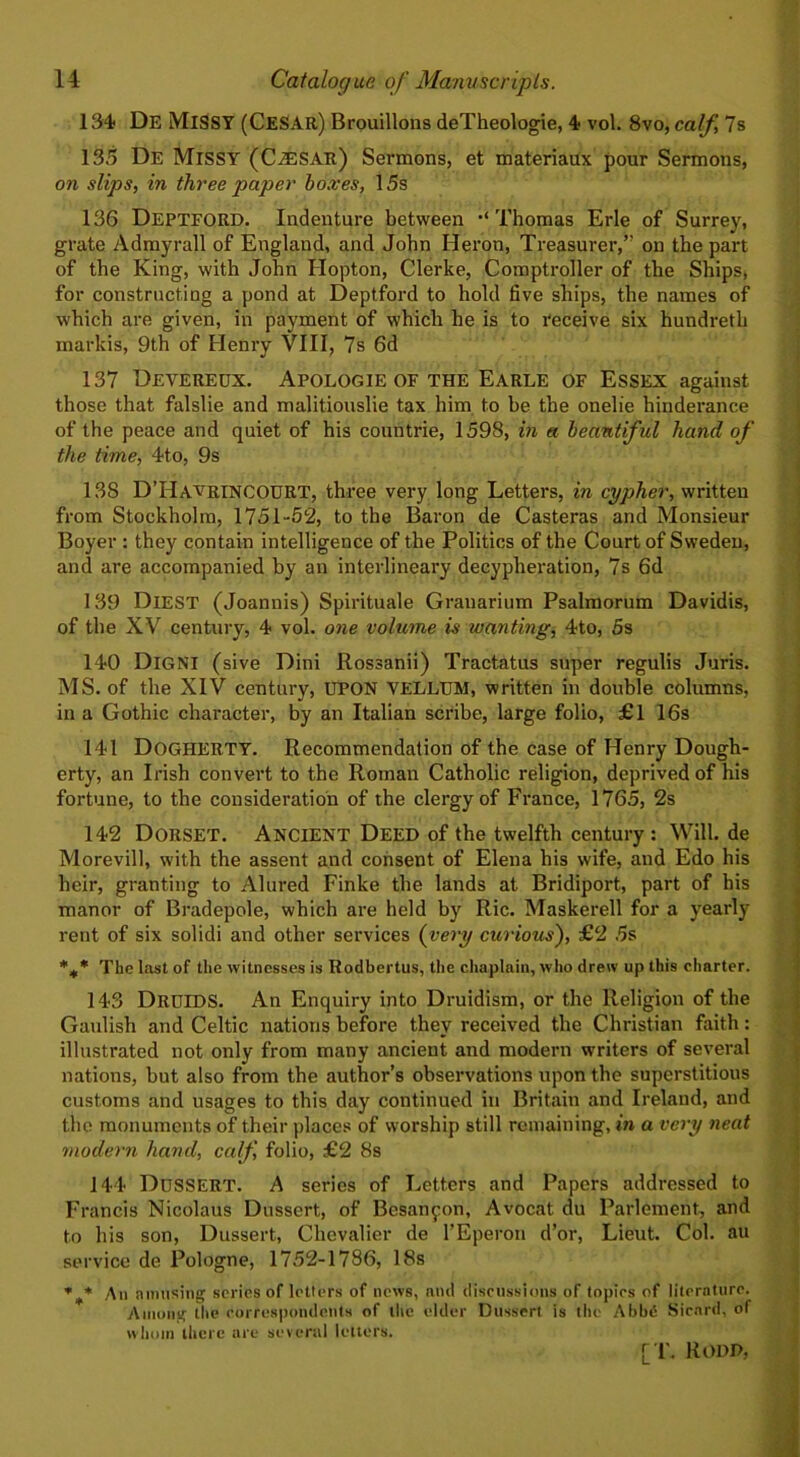 134 De Missy (Cesar) Brouillons deTheologie, 4 vol. 8vo, calf, 7 s 135 De Missy (Caesar) Sermons, et materiaux pour Sermons, on slips, in three paper boxes, 15s 136 Deptford. Indenture between •‘Thomas Erie of Surrey, grate Admyrall of England, and John Heron, Treasurer,” on the part of the King, with John Hopton, Clerke, Comptroller of the Ships, for constructing a pond at Deptford to hold five ships, the names of which are given, in payment of which he is to receive six hundreth markis, 9th of Henry VIII, 7s 6d 137 Devereux. Apologie of the Earle of Essex against those that falslie and malitiouslie tax him to he the onelie hinderance of the peace and quiet of his countrie, 1598, in a beautiful hand of the time, 4to, 9s 13S D’Havrincourt, three very long Letters, in cypher, written from Stockholm, 1751-52, to the Baron de Casteras and Monsieur Boyer : they contain intelligence of the Politics of the Court of Sweden, and are accompanied by an interlineary decypheration, 7s 6d 139 DlEST (Joannis) Spirituale Granarium Psalmorum Davidis, of the XV century, 4 vol. one volume is wanting, 4to, 5s 140 DlGNI (sive Dini Rossanii) Tractatus super regulis Juris. MS. of the XIV century, UPON VELLUM, written in double columns, in a Gothic character, by an Italian scribe, large folio, £1 16s 141 DOGHERTY. Recommendation of the case of Henry Dough- erty, an Irish convert to the Roman Catholic religion, deprived of his fortune, to the consideration of the clergy of France, 1765, 2s 142 Dorset. Ancient Deed of the twelfth century: Will, de Morevill, with the assent and consent of Elena his wife, and Edo his heir, granting to Alured Finke the lands at. Bridiport, part of his manor of Bradepole, which are held by Ric. Maskerell for a yearly rent of six solidi and other services (very curious), £2 5s %* The last of the witnesses is Rodbertus, the chaplain, who drew up this charter. 143 DRUIDS. An Enquiry into Druidism, or the Religion of the Gaulish and Celtic nations before they received the Christian faith: illustrated not only from many ancient and modern writers of several nations, but also from the author’s observations upon the superstitious customs and usages to this day continued in Britain and Ireland, and the monuments of their places of worship still remaining, in a very neat modern hand, calf, folio, £2 8s 144 DUSSERT. A series of Letters and Papers addressed to Francis Nicolaus Dussert, of Bcsanfon, Avocat du Parlement, and to his son, Dussert, Chevalier de l’Eperon d’or, Lieut. Col. au service de Pologne, 1752-1786, 18s An amusing scries of letters of news, and discussions of topics of literature. Among the correspondents of the elder Dussert is the AbbtS Sicnrd, of whom there are several letters.