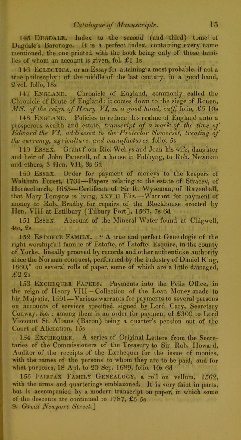 11*5 DUGDALE. Index to the second (and third) tome of Dugdale’s Baronage. It is a perfect index, containing every name mentioned, the one printed with the book being only of those fami- lies of whom an account is given, fob £1 Is 146 ECLECTICA, or an Essay for attaining a most probable, if not a true philosophy: of the middle of the last century, in a good hand, 2 vol. folio, 18s 147 ENGLAND. Chronicle of England, commonly called the Chronicle of Brute of England: it comes down to the siege of Rouen, MS. of the reign of Henry VI, in a good hand, calf, folio, £5 10s 148 England. Policies to reduce this realme of England unto a prosperous wealth and estate, transcript of a work of the time of Edward the VI, addressed to the Protector Somerset, treating of the currency, agriculture, and manufactures, folio, 5s 149 ESSEX. Grant from Ric. Wellys and Joan his wife, daughter and heir of John Paperell, of a house in Fobbyng, to Rob. Newman and others, 3 Hen. VII, 3s 6d 150 Essex. Order for payment of moneys to the keepers of Waitham Forest, 1701—Papers relating to the estate of Stracey, of Hornechurch, 165.5—Certificate of Sir R. Wyseman, of Ravenhall, that Mary Tomyow is living, XXVIII Eliz.—Warrant for payment of money to Rob. Bradby for repairs of the Blockhouse erected by Hen. VIII at Estilbury [Tilbury Fort], 1567, 7s 6d 151 ESSEX. Account of the Mineral Water found at Cbigwell, 4to, 2s 152 Estofte Family. “ A true and perfect Genealogie of the right worshipfull familie of Estofte, of Estofte, Esquire, in the county of Yorke, lineally prooved by records and other authenticke authority since the Norman conquest, performed by the industry of Daniel King, 1660,” on several rolls of paper, some of which are a little damaged, £2 2s 153 EXCHEQUER Papers. Payments into the Pells Office, in the reign of Henry VIII—Collection of the Loan Money mado to hir Majestie, 1591—Various warrants for payments to several persons on accounts of services specified, signed by Lord Cary, Secretary Conway, &c.; among them is an order for payment of £300 to Lord Viscount St. Albans (Bacon) being a quarter’s pension out of the Court of Alienation, 15s 154 EXCHEQUER. A series of Original Letters from the Secre- taries of the Commissioners of the Treasury to Sir Rob. Howard, Auditor of the receipts of the Exchequer for the issue of monies, with the names of the persons to whom they are to be paid, and for what purposes, 18 A pi. to 20 Sep. 1689, folio, 10s 6d 155 Fairfax Family Genealogy, a roll on vellum, 1562, with the arms and quarterings emblazoned. It is very faint in parts, but is accompanied by a modern transcript on paper, in which some of the descents are continued to 1787, £5 5s