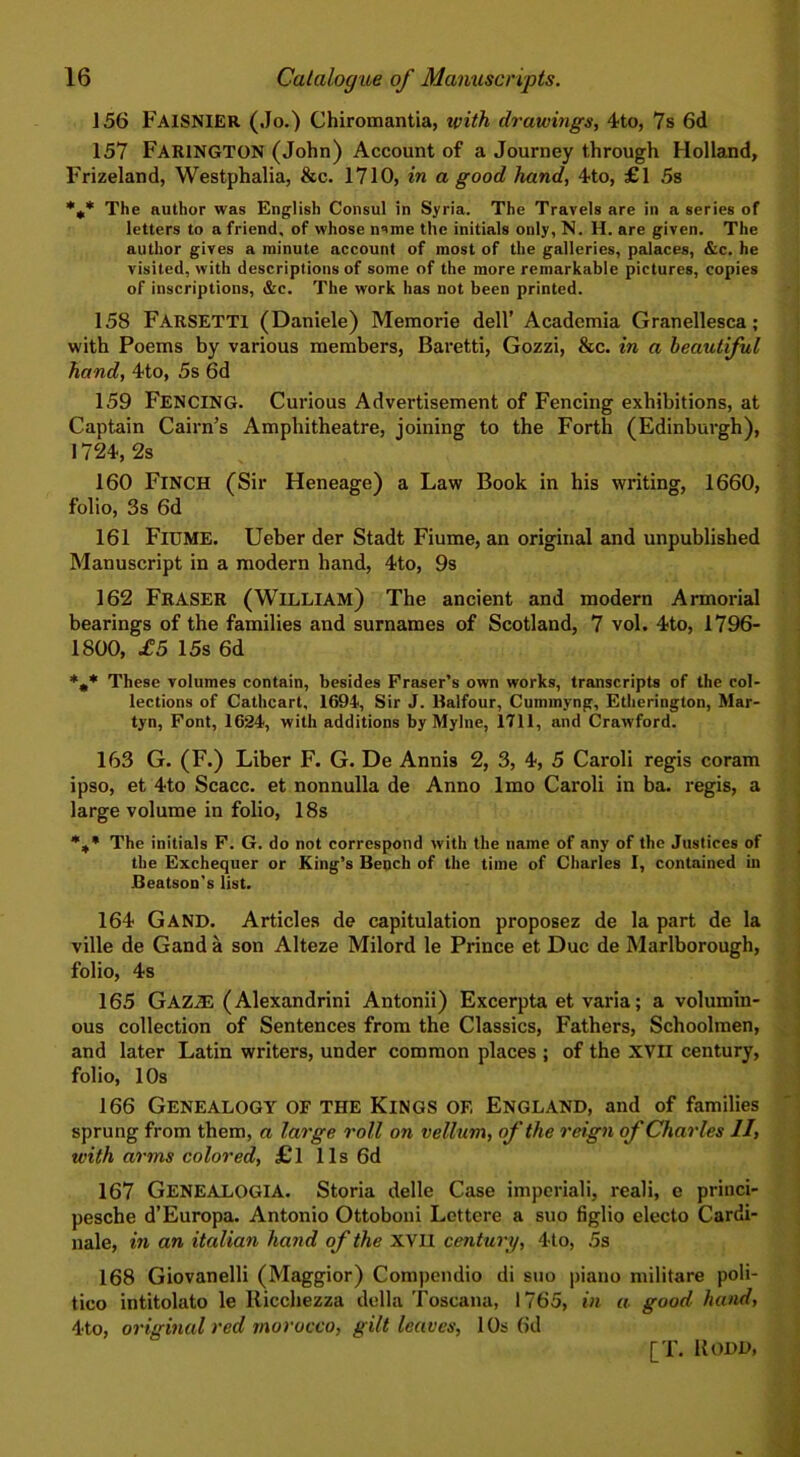 156 FAISNIER (Jo.) Chiromantia, with drawings, 4to, 7s 6d 157 FAR1NGTON (John) Account of a Journey through Holland, Frizeland, Westphalia, &c. 1710, in a good hand, 4to, £1 5s *** The author was English Consul in Syria. The Travels are in a series of letters to a friend, of whose n'une the initials only, N. H. are given. The author gives a minute account of most of the galleries, palaces, &c. he visited, with descriptions of some of the more remarkable pictures, copies of inscriptions, &c. The work has not been printed. 158 FARSETT1 (Daniele) Memorie dell’ Academia Granellesca; with Poems by various members, Baretti, Gozzi, &c. in a beautiful hand, 4to, 5s 6d 159 FENCING. Curious Advertisement of Fencing exhibitions, at Captain Cairn’s Amphitheatre, joining to the Forth (Edinburgh), 1724, 2s 160 Finch (Sir Heneage) a Law Book in his writing, 1660, folio, 3s 6d 161 Fiume. Ueber der Stadt Fiume, an original and unpublished Manuscript in a modern hand, 4to, 9s 162 FRASER (William) The ancient and modern Armorial bearings of the families and surnames of Scotland, 7 vol. 4to, 1796- 1800, £5 15s 6d These volumes contain, besides Fraser’s own works, transcripts of the col- lections of Cathcart, 1694, Sir J. Halfour, Cummyng, Etherington, Mar- tyn, Font, 1624, with additions by Mylne, 1711, and Crawford. 163 G. (F.) Liber F. G. De Annis 2, 3, 4, 5 Caroli regis coram ipso, et 4to Scacc. et nonnulla de Anno lmo Caroli in ba. regis, a large volume in folio, 18s %• The initials F. G. do not correspond with the name of any of the Justices of the Exchequer or King’s Bench of the time of Charles I, contained in Beatson’s list. 164 Gand. Articles de capitulation proposez de la part de la ville de Gand a son Alteze Milord le Prince et Due de Marlborough, folio, 4s 165 Gaz.33 (Alexandrini Antonii) Excerpta et varia; a volumin- ous collection of Sentences from the Classics, Fathers, Schoolmen, and later Latin writers, under common places ; of the XVII century, folio, 1 Os 166 Genealogy of the Kings of, England, and of families sprung from them, a large roll on vellum, of the reign of Charles II, with arms colored, £l 11s 6d 167 GENEALOGIA. Storia delle Case imperiali, reali, e princi- pesche d’Europa. Antonio Ottoboui Lettere a suo figlio electo Cardi- nale, in an italian hand of the XVII century, 4to, 5s 168 Giovanelli (Maggior) Compendio di suo piano militare poli- tico intitolato le Ricchezza della Toscana, 1765, in a good hand, 4to, original red morocco, gilt leaves, 10s 6d