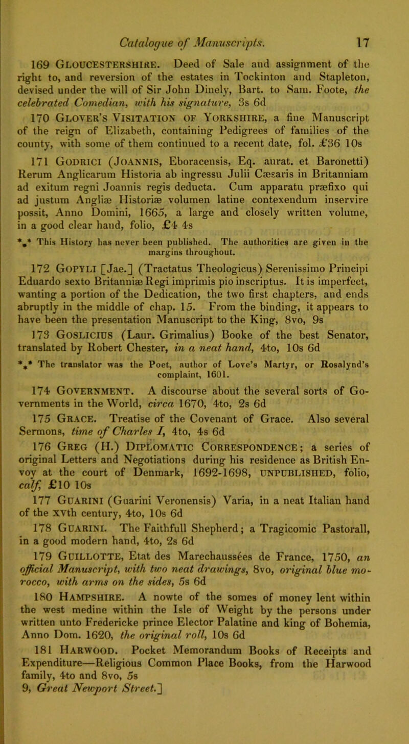 169 GLOUCESTERSHIRE. Deed of Sale and assignment of the right to, and reversion of the estates in Tockinton and Stapleton, devised under the will of Sir John Dinely, Bart, to Sara. Foote, the celebrated Comedian, with his signature, 3s 6d 170 Glover’s Visitation of Yorkshire, a fine Manuscript of the reign of Elizabeth, containing Pedigrees of families of the county, with some of them continued to a recent date, fol. £36 10s 171 Godrici (JoANNIS, Eboracensis, Eq. aurat. et Baronetti) Rerum Anglicarum Historia ab ingressu Julii Caesaris in Britanniam ad exitum regni Joannis regis deducta. Cum apparatu praefixo qui ad justum Anglirn Historiae volumen latine contexendum inservire possit, Anno Domini, 1665, a large and closely written volume, in a good clear hand, folio, £4 4s *m* This History has never been published. The authorities are given in the margins throughout. 172 GOPYLI [Jae.] (Tractatus Theologicus) Serenissimo Principi Eduardo sexto Britanniae Regi imprimis pio inscriptus. It is imperfect, wanting a portion of the Dedication, the two first chapters, and ends abruptly in the middle of chap. 15. From the binding, it appears to have been the presentation Manuscript to the King, 8vo, 9s 173 GoSLICIUS (Laur. Grimalius) Booke of the best Senator, translated by Robert Chester, in a neat hand, 4to, 1 Os 6d %* The translator was the Poet, author of Love’s Martyr, or Rosnlynd’s complaint. 1601. 174 Government. A discourse about the several sorts of Go- vernments in the World, circa 1670, 4to, 2s 6d 175 Grace. Treatise of the Covenant of Grace. Also several Sermons, time of Charles I, 4to, 4s 6d 176 Greg (H.) Diplomatic Correspondence; a series of original Letters and Negotiations during his residence as British En- voy at the court of Denmark, 1692-1698, UNPUBLISHED, folio, calf, £10 10s 177 Guarini (Guarini Veronensis) Varia, in a neat Italian hand of the xvth century, 4to, 10s 6d 178 Guarini. The Faithfull Shepherd; a Tragicomic Pastorall, in a good modern hand, 4to, 2s 6d 179 GuiLLOTTE, Etat des Marechaussees de France, 1750, an official Manuscript, with two neat drawings, 8vo, original blue mo- rocco, with arms on the sides, 5s 6d 180 HAMPSHIRE. A nowte of the somes of money lent within the west medine within the Isle of Weight by the persons under written unto Fredericke prince Elector Palatine and king of Bohemia, Anno Dom. 1620, the original roll, 10s 6d 181 Harwood. Pocket Memorandum Books of Receipts and Expenditure—Religious Common Place Books, from the Ilarwood family, 4to and 8vo, 5s