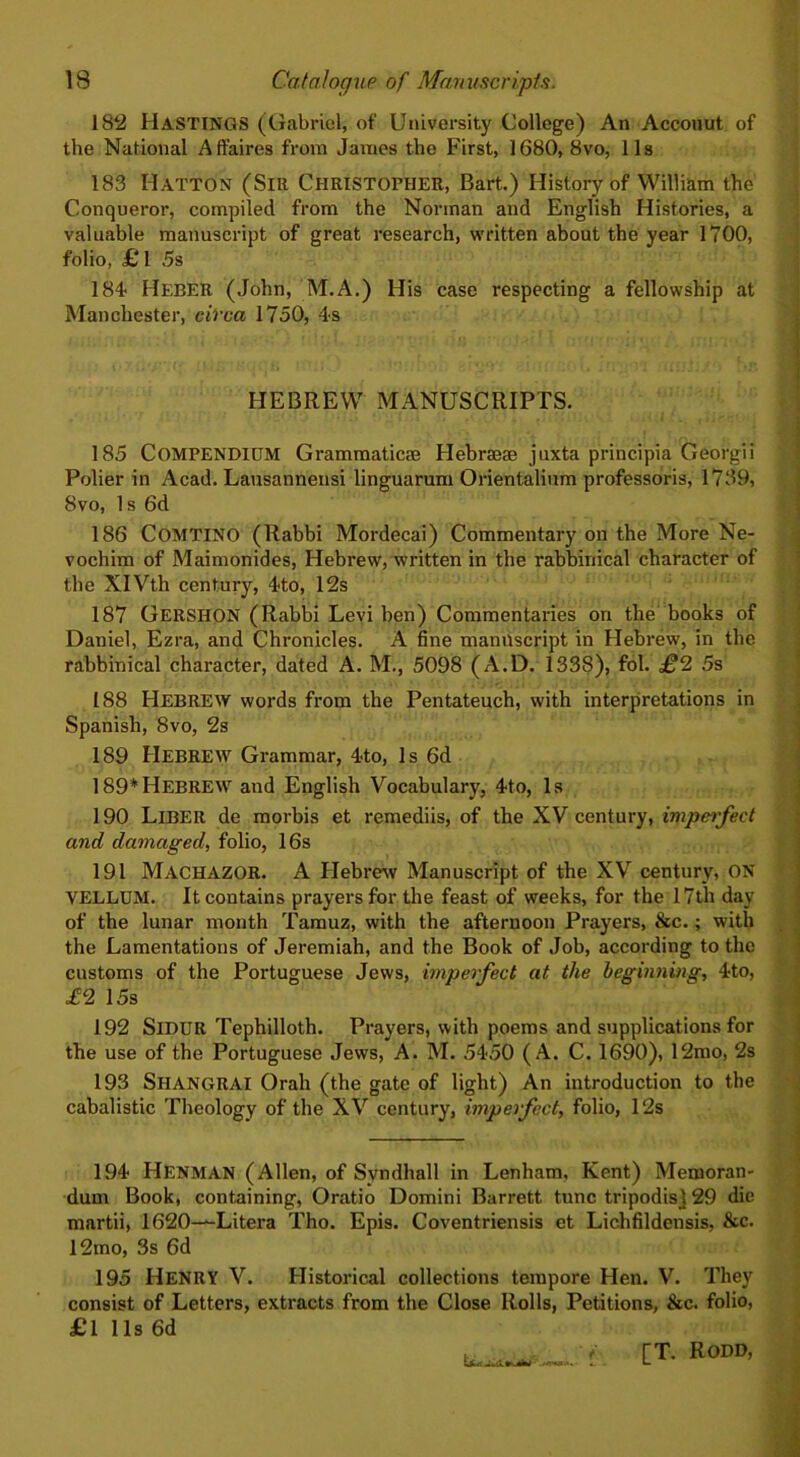 182 HASTINGS (Gabriel, of University College) An Accouut of the National Affaires from James the First, 1680, 8vo, 11s 183 Hatton (Sir Christopher, Bart.) History of William the Conqueror, compiled from the Norman and English Histories, a valuable manuscript of great research, written about the year 1700, folio, £ 1 5s 184 Heber (John, M.A.) His case respecting a fellowship at Manchester, circa 1750, 4s HEBREW MANUSCRIPTS. 185 COMPENDIUM Grammatics Hebrseae juxta principia Georg!i Polier in Acad. Lausannensi linguarum Orientalium professoris, 1739, 8vo, 1 s 6d 186 COMTINO (Rabbi Mordecai) Commentary on the More Ne- vochim of Maimonides, Hebrew, written in the rabbinical character of the XIVth century, 4to, 12s 187 GERSHON (Rabbi Levi ben) Commentaries on the books of Daniel, Ezra, and Chronicles. A fine manuscript in Hebrew, in the rabbinical character, dated A. M., 5098 (A.D. 1338), fol. £2 5s 188 HEBREW words from the Pentateuch, with interpretations in Spanish, 8vo, 2s 189 HEBREW Grammar, 4to, Is 6d 189*HEBREW and English Vocabulary, 4to, Is 190 Liber de morbis et remediis, of the XV century, imperfect and damaged, folio, 16s 191 MACHAZOR. A Hebrew Manuscript of the XV century, ON VELLUM. It contains prayers for the feast of weeks, for the 17tli day of the lunar month Tamuz, with the afternoon Prayers, &c.; with the Lamentations of Jeremiah, and the Book of Job, according to the customs of the Portuguese Jews, imperfect at the beginning, 4to, £2 15s 192 SlDUR Tephilloth. Prayers, with poems and supplications for the use of the Portuguese Jews, A. M. 5450 (A. C. 1690), 12mo, 2s 193 Shangrai Orah (the gate of light) An introduction to the cabalistic Theology of the XV century, imperfect, folio, 12s 194 Henman (Allen, of Syndhall in Lenham, Kent) Memoran- dum Book, containing, Oratio Domini Barrett tunc tripodisj 29 die martii, 1620—Litera Tho. Epis. Coventriensis et Lichfildensis, &c. 12mo, 3s 6d 195 Henry V. Historical collections tempore Hen. V. They consist of Letters, extracts from the Close Rolls, Petitions, &c. folio, £1 11s 6d